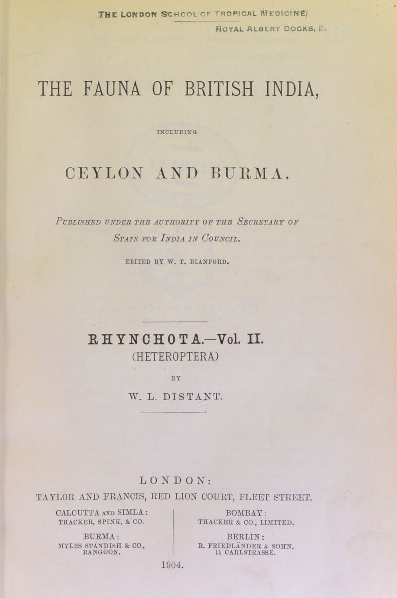 THE LON DOW S'GHOOl CF TROPICAL MEDICINE} ROYAL ALBERT DOCKS, I THE FAUNA OF BRITISH INDIA, INCLUDING CEYLON AND BURMA. Published under the authority of the Secretary of State for India in Council. EDITED BY TV. T. BLANFORD. EHYNCHOTA.-Vol. II. (HETEROPTERA) BY W. L. DISTANT. LONDON: TAYLOR AND FRANCIS, RED LION COURT, FLEET STREET. CALCUTTA and SIMLA: THACKER, SPINK, & CO. BURMA: MYLES STANDISH & CO., RANGOON. BOMBAY: THACKER & CO., LIMITED. BERLIN: R. FRIEDLANDER & SOHN, U CARLSTKASSE. 1904.