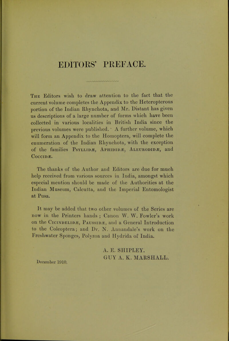 EDITORS' PREFACE The Editors wish to draw attention to the fact that the current volume completes the Appendix to the Heteropterous portion of the Indian Rhynchota, and Mr. Distant has given us descriptions of a large number of forms which have been collected in various localities in British India since the previous volumes were published. • A further volume, which will form an Appendix to the Homoptera, will complete the enumeration of the Indian Rhynchota, with the exception of the families PsYLLiDiE, AphididjE^ Aleurodid^e^ and CocciD^. The thanks of the Author and Editors are due for much help received from various sources in India, amongst which especial mention should be made of the Authorities at the Indian Museum, Calcutta, and the Imperial Entomologist at Pusa. It may be added that two other volumes of the Series are now in the Printers hands ; Canon W. W. Fowler's work on the CiciNDELiD/E, Paussid^e, and a General Introduction to the Coleoptera; and Dr. N. Annandale's work on the Freshwater Sponges^ Polyzoa and Hydrida of India. December 1910. A. E. SHIPLEY. GUY A. K. MARSHALL.