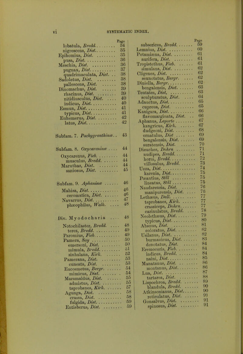 Page lobatula, Bredd 34 nigrescons, l}ist 85 Epibomius, Did 35 pusa, Dial 36 Meachia, Dist 30 pugnax, Dist 37 quadrimaculata, Dist. .. 38 Sadoletus, Dist 38 pallescens, Dist 38 Diiiomachus, Dist 39 rhacinus, Dist 39 nitidiusculus, Dist 40 indicus, Dist 40 Esmun, Dist 41 typicus, Dist 41 Euhemerus, Dist 42 latus, Dist 42 Subfara. 7. Pachygronthince.. 43 Siibfam. 8, Oxycarenince .... 44 Oxycarenus, Fieh 44 musculus, Bredd 44 Mariitlias, Dist 44 saniosus, Dist 45 Subfam. 9. Aphanince 46 Maliisa, Dist _ 46 ceromatica, Dist 46 Navarriis, Dist 47 phseophilus, Walk 48 Div. Myodocharia .... 48 Notochilaster, Bredd 48 teres, Bredd 49 Paromius, Fieh 49 Pamera, Say 50 emersoni, Dist 50 mimula, Bredd 5l sinhalana, Kirk 52 Pamerana, Dist 63 cuneata, Dist 63 Eucosmetus, Be^'gr 54 mimicus, Dist 54 Maramaldus, Dist 55 admistus, Dist 55 tapiobanes, Kirk 57 Agunga, Dist 68 crassa, Dist 58 fulgida, Dist 69 Entisberus, Dist 69 subsericea, Bredd 59 Lemuius, Dist 60 Potamiaena, Dist 61 aurifera, Dist 61 Tropistothus, Fieb 61 simulans, Dist 62 Oligenes, Dist 62 sexnotatufl, Bergr 62 Diniella, Bergr 62 bengalensis, Dist 63 Teutates, Dist 63 sculpturatus, Dist 64 Adaiictus, Dist 65 cupreus, Dist 65 Kanigara, Dist 66 flavomargiiiata, Dist. .. 66 Aphanus, Laporte 67 Kangricus, Kirk 67 dudgeoni, Dist 68 ornatulus, Dist 69 bengalensis, Dist 69 suratensis, Dist 70 Dieuches, Dohrn 71 nudipes, Bredd 71 borni, Bredd 72 villosulus, Bredd 73 Uzza, Dist. . 74 karenia, Dist 75 Poeantius, Stdl 75 lineatus, Stal 75 Naudarensia, Dist. _ 76 manipurensis, Dist 76 Letbseus, Dall 77 taprobanes, Kirk 77 crassiceps, Dohrn 77 carinulatus, Bredd 78 Neoletbaeus, Dist 79 typicus, Dist 80 Abanus, Dist 81 coloratus, Dist 82 Usilanus, Dist. 82 bui-manicus, Dist 83 denotatvis, Dist 84 Eremocoris, Fieb 84 indicus, Bredd 84 naini, Dist 85 Manatauus, Dist 86 montanus, Dist 86 Lua, Dist. . 87 tartarea, Dist 88 Lispocbroa, Bredd 89 blandula, Bredd 90 Atkinsonianus, Dist 90 reticulatus, Dist 9) Gonsalvus, Dist 91 spinosus, Dist 91