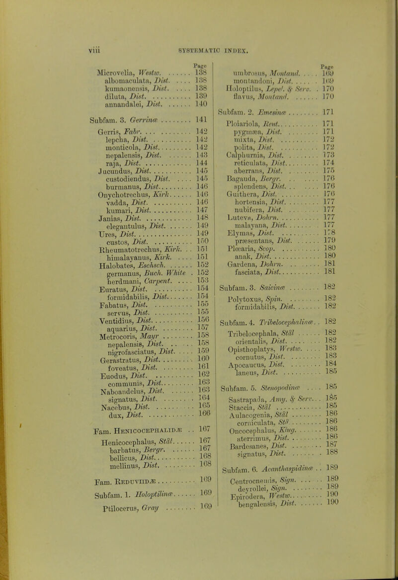 Pago Microvelia, Westio 138 albomaculata, J)id liiS kumaononsis, Dist 138 diluta, Dist. 139 annandalei, Dist 140 Subfam. 3. Gerrince 141 Gerris, Fabr 142 lepclia, Dist 142 inonticola, Dist 142 nepalensis, Dist 143 raja, Dist 144 J ucundus, Dis^ 145 custodiendus, Dist 145 bnrmanus, Dist 146 Onychotreclms, Kirk 14G vadda, Dist 146 kumari, Dist 147 Janias, Dist. 148 elegautulus, Dist 149 Ures, Dist 149 custos, Dist 150 Eheumatotrechus, Kii'k. . . 151 himalayanus, Kirk 151 Halobates, Eschsch. ...... 152 germanus, Buck. White . 152 herdniani, Caiyent 153 Euratus, Dist 154 formidabilis, Dist 154 Fabatus, Dist 155 servus, Dist 165 Ventidius, Dist 156 aquarius, Dist 157 Metrocoris, Mayr 158 nepalensis, Dist 158 nigrofasciatus, Dist 159 Gerastratus, Dist 100 foveatus, Dist 161 Euodus, Dzs^. ; 1G2 communis, Dist 163 Naboan delus, Djs^ 163 signatus, Dist 164 Nacebus, Dist 1^5 dnix,Dist 166 Fam. HENlCOCEPHALIDiE .. 167 Henicocepbalus, Stdl 167 barbatus, ^er^rr 167 bellicus, i)Js« 168 mellinus, Dist 168 Fam. Redtjviid^ 169 Subfam. 1. Uoloptilina; 169 Ptilocerus, Gray 169 Page umbrosiis, Montund 16'J montandoni, Dist 1(59 Ilolopiilu.i, Le.pel. i^- Sero. . 170 flavus, Montmid 170 Subfam. 2. Emesina; 171 I'loiai'iola, lieut 171 ])ygui!Ea, Dist 171 mixta, Dist 172 pollta, Dist 172 Calpbuvnia, Dist, . 173 reticulata, Dist 174 aberrans, Dist 175 Bagauda, JDergr 176 splendena, Di.'it 176 Guitliera, Z)/s(! 176 hortensia, Dist 177 nubifera, Dist 177 LutevH, Dohrn 177 malayana, Dist 177 Elymas, Z>wi 178 prfesentans, Dist 179 Ploearia, Scop 180 anak, Dist 180 Gardena, Dohrn 181 fasciata, Dist 181 Subfam. 3. Saicinoi 182 Polytoxus, Spin 182 formidabilis, Dist 182 Subfam. 4. Trihelocephalina. . 182 Tribelocepbala, 182 orientalis, Dist 182 Opisthoplatys, Westio 183 cornutus, Dist 183 Apocaucus, Dist 184 laneus, Dist 185 Subfam. 5. Stenopodince .... 185 Sa.strapai.la, Amy. Serv.. . 1^5 Staceia, Stdl 185 Aulacogenia, Stdl 186 corniculata, St^ 186 Oncocepbalus, Kk(y 186 aterrimus, Dist 180 Bardesanes, Dist 187 signatus, Dist 188 Subfam. 6. Acanthaspidina; . . 189 Oentrocneuiis, Siyn 189 devrollei, Siyn IS J Epivodera, Westio J-J^ bengalcusis, Dist l^^U