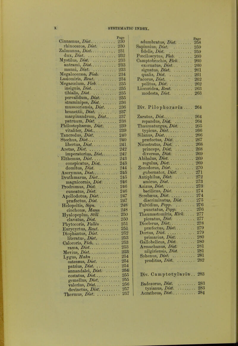 Cinnamua, jDw^ 280 rhinoceros, Dist 230 Zalmunna, Dist 231 dux, Dist 232 Mystilus, Dist 233 antrami, Dist 233 mnnni, Dist 233 Megaloceraea, Fieb 234 Lasiomiris, lieut 234 Megacoslum, Fieb 235 insignis, iOist 235 tibialis, Dist 235 pervalidum, Dist 235 straminipes, Dist 236 mussooriensis, Dist 236 brunettii, Dist, 237 marginandrum, Dist 237 patruum, Dist 238 Pbilosteplianus, Dist 239 vitaliter, Dist 239 Tancredus, Dist 240 Stechus, Dzsi 240 libertus, Dist 241 Aretas, Dist 242 iraperatorius, Dist 242 ■ Elthemus, Dist 243 conspicatus, Dist 243 domitus, Dist 244 Aserymus, Dist 245 Druthmarus, Dist 245 magnicomis, Dist 246 Prodromus, Dist 246 cuneatus, Dist 246 Apollodotus, Dist 247 praefectus, Dist 247 Helopeltis, Sign 248 cinchoiise, Mann 248 Hyalopeplus, Stdl 250 clavatus, Dist 250 Pliytocoris, FalUn 251 Eiirycyrtus, Reut 251 Diophantus, Dist 262 literatufr, Dist 263 Calocoris, Fieb 263 ram a, Dist 263 Mevius, Dist. 253 Lygus, Hahn 254 ostensus, Dist 254 patrius, Dist 254 annandalei, Dist 254 costatus, Dist 255 gemellus, Dist 255 Valerius, Dist 256 devinctus, Dist 267 Thermus, Dist 267 adumbratus, Dist 258 Sapinnius, Dist 259 fidelis, Dm^ 259 Poeciloscytus, Fieb 260 Camptobrocliis, Fieh 200 exornatus, Dist . 200 signatus, Dist 261 qualis, Dist 261 Pacorua, Dist : 262 polituB, Dist 262 Liocoridea, Reut 263 modesta, Dist 263 Div, Pilophoraria.... 264 Zaratus, Dist 264 repandus, Dist 264 Thaumaturgus, Dist 265 typicus, Dist 266 Silanus, Dist 266 praefectus, Dist 267 Nicostratus, Dist 268 princeps, Dist 268 diversus, Dist. 269 Abibalus, Dist 269 regulus, Dist 269 Zonodorus, Dist. 270 gubernator, Dist. 271 Antiphilus, Dist 272 amicus, Dist 273 Azizus, Dist 273 bacilicus, Dist 274 Serebseus, Dist 274 discriminatus, Dist 275 Fulvidius, Popp 276 punctatus, Popp 276 Thaumastomiris, Kirk 277 piceatus, Dist 277 Dioclerus, Dist 278 praefectus, Dist. . 279 Dortus, Dist. . 279 primarius, Dist 280 Gallobelicus, Dist 280 Armachanus, Dist 281 nilgiriensis, Dist 281 Sobenus, Dist 281 proditus, Dwi 282 Div. Camptotylaria.. 283 Badezorus, Dist 283 tyrianus, Dist 283 Acratbeus, Dist.,, 284