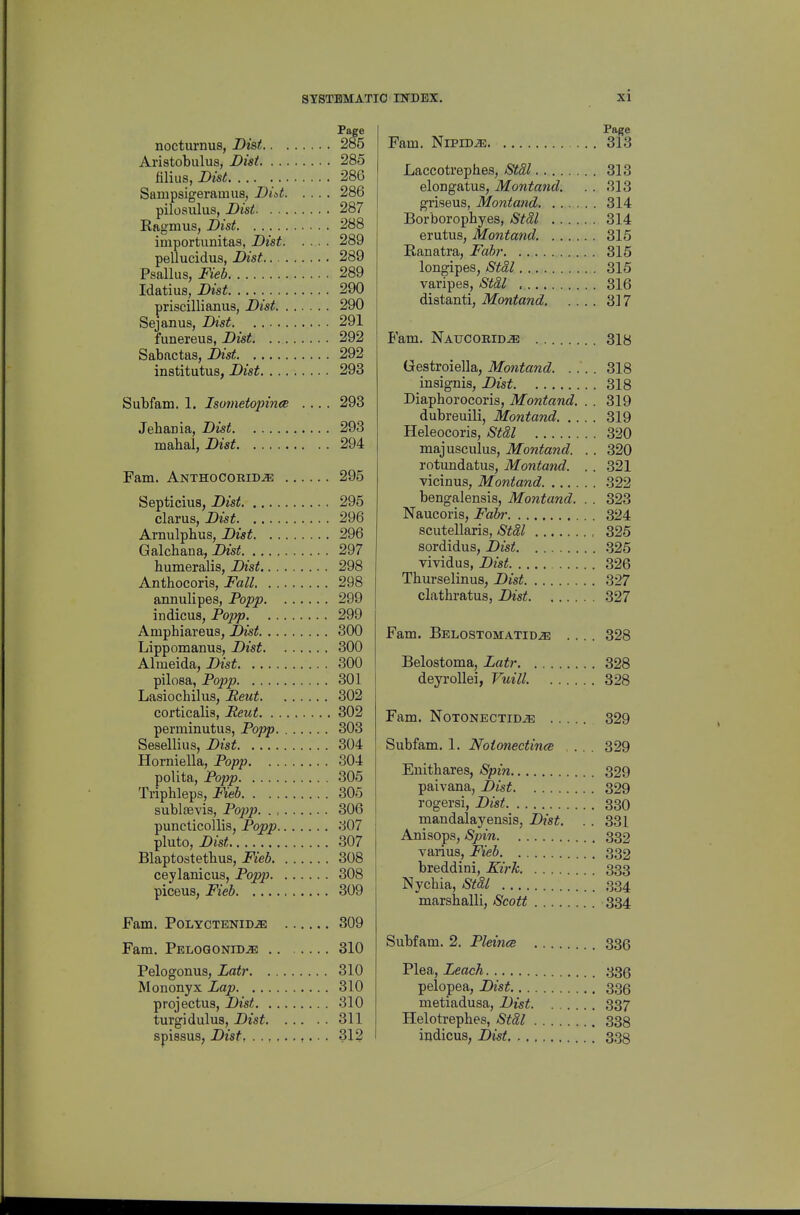 nocturnus, Dist 285 Aristobulus, Bisi 285 filius, Dtst. ... 286 Sampsigeramus, Did 286 pilosulus, JDist 287 Ragmus, Dist 288 importunitas, Dist 289 pellucidus, Dist 289 Psallus, Fieb 289 Idatiua, Dist 290 priscillianus, Dist 290 Sejanus, Dist 291 funereus, Dist 292 Sabactas, Dist. 292 institutus, Dist 293 Subfam. 1. Isometopince .... 293 Jehania, Dist 293 mabal, Dist 294 Fam. Anthocoeid^ 295 Septicius, Dist 295 clarus, Dist 296 Arnulpbus, Dist 296 Galchana, Dist 297 liumeralis, Dist 298 Anthocoris, Fall 298 annulipes, Popj) 299 indicus, Popp 299 Amphiareus, Dist 300 Lippomanus, Dist 300 Almeida, 300 pilosa, Popp 301 Lasiochilus, Pent 302 corticalis, Pent 302 perminutus, Popp 303 Seselliiis, Dist 304 Horniella, Popp 304 poUta, Popp 305 Triphleps, » 305 sublaevis, Pojjp 306 puncticollis, Popp 307 pluto, Dist 307 Blaptostetbus, Fieb 308 ceylanicus, Popp 308 piceus, Fieb 309 Fam. POLYCTENIDJE 309 Fam. PELOGONiD.aE 310 Pelogonus, Latr 310 Mononyx Lap 310 projectus, Dist 310 turgidulus, Dist 311 spissus, Dist ,.. . 312 Page Fam. NiPiD^ 313 Laccotrephes, StSl 313 elongatus, Montancl. . . 313 griseus, Montand 314 Borborophyes, StaX 314 erutus, Montand. 315 Ranatra, Fahr 315 longipes, Stal 315 varipes, Stal , 316 distant!, Montand 317 P'am. Naucoe-id^ 318 Gestroiella, Montand 318 insignis, Dist 318 Diaphorocoris, Montand. . . 319 dubreuili, Montand 319 Heleocoris, Stal 320 majusculus, Montand. . . 320 rotundatus, Montand. . . 321 vicinus, Montand 322 bengalensis, Montand. . . 323 Naucoris, Fabr 324 scutellaris, Stal 325 sordidus, Dist .325 vividus, Dist 326 Thurselinus, Dist 327 clathratus, Dist 327 Fam. Belostomatidje .... 328 Belostoma, Latr 328 deyrollei, Vuill. 328 Fam. NoTONECTiD^ 329 Subfam. 1. Noionectince ... 329 Enitbares, Spin 329 paivana, Dist 329 rogersi, Dist 330 mandalayensis, Dist. . . 331 Anisops, Spin 332 varius, Fieb 332 breddini, Kirk 333 Nychia, Stal 334 marsballi, Scott 334 Subfam. 2. Pleince 336 Plea, Leach 335 pelopea, Dist 336 metiadusa, Dist 337 Helotrephes, StSl 338 iudicus, Dist 338