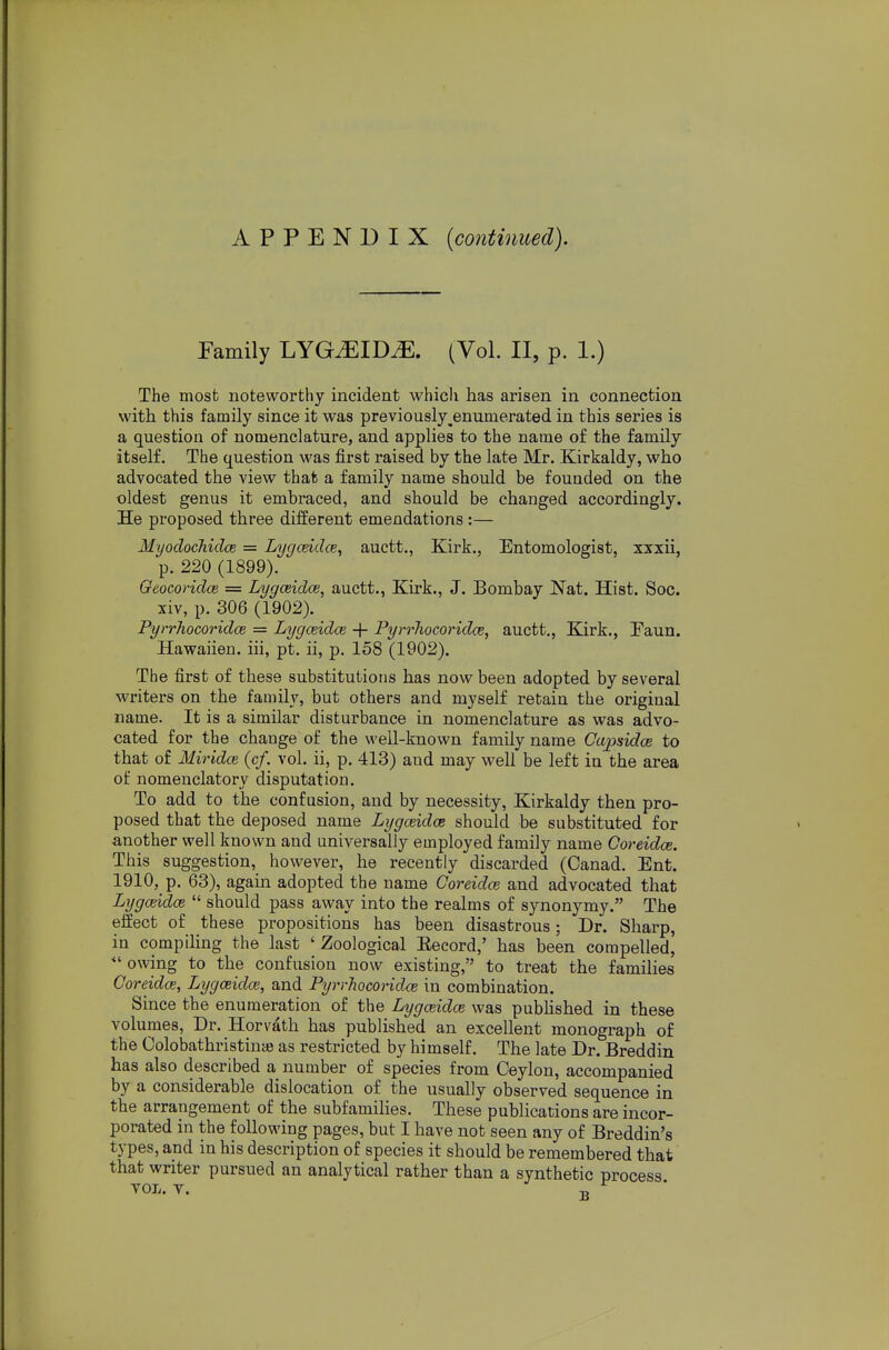 APPENDIX {continued). Family LYG^ID^. (Vol. II, p. 1.) The most noteworthy incident which has arisen in connection with this family since it was previously ^enumerated in this series is a question of nomenclature, and applies to the name of the family itself. The question was first raised by the late Mr. Kirkaldy, who advocated the view that a family name should be founded on the oldest genus it embraced, and should be changed accordingly. He proposed three different emendations :— Mijodochidce = Lygmdce, auctt., Kirk., Entomologist, xxxii, ■p. 220 (1899). Geocoridce = Lygceidce, auctt., Kirk., J. Bombay Nat. Hist. Soc. xiv, p. 306 (1902). Pyrrhocoridce = Lygceidce + PyrrJiocoridce, auctt., Kirk., Paun. Hawaiien. iii, pt. ii, p. 158 (1902). The first of these substitutions has now been adopted by several writers on the family, but others and myself retain the original name. It is a similar disturbance in nomenclature as was advo- cated for the change of the well-known family name Capsidce to that of Miridce (cf. vol. ii, p. 413) and may well be left ia the area of nomenclatory disputation. To add to the confusion, and by necessity, Kirkaldy then pro- posed that the deposed name Lygceidce should be substituted for another well known and universally employed family name Ooreidce. This suggestion, however, he recently discarded (Canad. Ent. 1910, p. 63), again adopted the name Ooreidce and advocated that Lygceidce  should pass away into the realms of synonymy. The effect of these propositions has been disastrous; Dr. Sharp, in compiling the last ' Zoological Eecord,' has been compelled, owing to the confusion now existing, to treat the families Coreidce, Lygceidce, and Pyrrhocoridce in combination. Since the enumeration of the Lygceidce was pubHshed in these volumes. Dr. Horvath has published an excellent monograph of the Colobathristince as restricted by himself. The late Dr. Breddin has also described a number of species from Ceylon, accompanied by a considerable dislocation of the usually observed sequence in the arrangement of the subfamilies. These publications are incor- porated in the following pages, but I have not seen any of Breddin's types, and in his description of species it should be remembered that that writer pursued an analytical rather than a synthetic process YOL. Y. T,