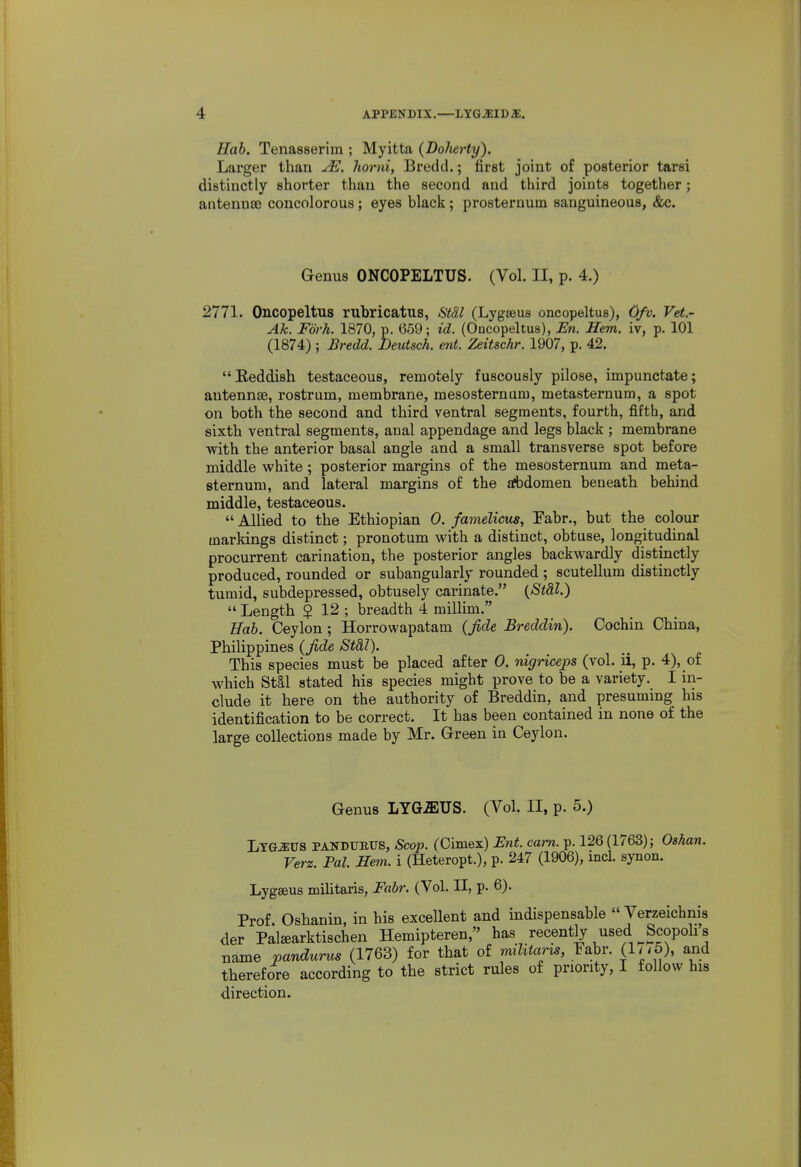 Hob. Tenasserim ; Myitta (DoJierty). Larger than ^E. horni, Bredd.; first joint of posterior tarsi distinctly shorter than the second and third joints together; antennse concolorous; eyes black; prosternum sanguineous, &c. Genus ONCOPELTUS. (Vol. II, p. 4.) 2771. Oncopeltus rubricatus, StSl (Lygaeus oncopeltus), Ofv. Vet- Ak. Fork. 1870, p. 659; id. (Oncopeltus), JEn. Hem. iv, p. 101 (1874) ; Bredd, Deutsch. ent. Zeitschr. 1907, p. 42. Eeddish testaceous, remotely fuscously pilose, impunctate; antennae, rostrum, membrane, mesosternum, metasternum, a spot on both the second and third ventral segments, fourth, fifth, and sixth ventral segments, anal appendage and legs black ; membrane with the anterior basal angle and a small transverse spot before middle white ; posterior margins of the mesosternum and meta- sternum, and lateral margins of the atbdomen beneath behind middle, testaceous.  Allied to the Ethiopian 0. famelicus, Fabr., but the colour markings distinct; pronotum with a distinct, obtuse, longitudinal procurrent carination, the posterior angles backwardly distinctly produced, rounded or subangularly rounded; scutellum distinctly tumid, subdepressed, obtusely carinate. {St&l.)  Length $ 12 ; breadth 4 millim. Eab. Ceylon; Horrowapatam (Jide Breddin). Cochin China, Philippines (Jide Stdl). This species must be placed after 0. nigriceps (vol. ii, p. 4), of which Stai stated his species might prove to be a variety. I in- clude it here on the authority of Breddin, and presuming his identification to be correct. It has been contained in none of the large collections made by Mr. Green in Ceylon. Genus LYG^US. (Vol. II, p. 5.) LTGiEUS PANDTTBUS, Scop. (Olmex) Ent. cam. p. 126 (1763); Oahan, Verz. Pal. He^n. i (Heteropt.), p. 247 (1906), incl. synon. Lyg«us militaris, Fabr. (Vol. II, p. 6). Prof. Oshanin, in his excellent and indispensable  Verzeichnis der Palffiarktischen Hemipteren, has recently used Scopohs name pandurus (1763) for that of mUitarxs, Fabr. (1// 5), and therefore according to the strict rules of priority, I follow his direction.