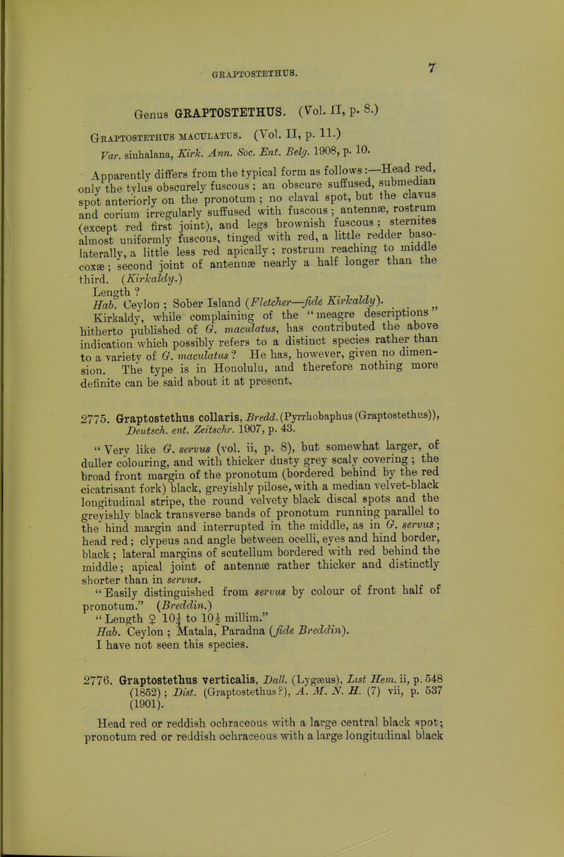 GEAPTOSTBTHUS. Genus GRAPTOSTETHUS. (Vol. 11, p. 8.) Graptostethus maculatus. (Vol. II, p. 11-) Far. siuhalana, Kirk. Ann. Soc. Ent. Belg. 1908, p. 10. • Apparently differs from the typical form as follows:—Head red, only the tylus obscurely fuscous ; an obscure suffused, submedian spot anteriorly on the pronotum ; no claval spot, but the clavus and corium irregularly suffused with fuscous; antenna, rostrum (except red first ioint), and legs brownish fuscous; sternites almost uniformly fuscous, tinged with red, a little redder baso- laterally, a little less red apically; rostrum reaching to middle cox«; second joint of antennae nearly a half longer than the third. {Kirl-aldy.) Length ? ^ ■, -rr- i u \ Hah. Ceylon ; Sober Island {Fletcher—fide Kirkaldy). _ Kirkaldy, while complaining of the meagre descriptions hitherto published of G. maculatus, has contributed the above indication which possibly refers to a distinct species rather than to a variety of G. maculatus ? He has, however, given no dimen- sion. The type is in Honolulu, and therefore nothing more definite can be said about it at present. 2775. Graptostethus coUaris, Bredd. (Pyrrliobaphus (Graptostethus)), Deutsch. ent. Zeitschr. 1907, p. 43.  Very like G. servus (vol. ii, p. 8), but somewhat larger, of duller colouring, and with thicker dusty grey scaly covering ; the broad front margin of the pronotum (bordered behind by the red cicatrisant fork) black, greyishly pilose, with a median velvet-black longitudinal stripe, the round velvety black discal spots and the greyishly black transverse bands of pronotum running parallel to the hind margin and interrupted in the middle, as in G. servus; head red; clypeus and angle between ocelH, eyes and hind border, black; lateral margins of scutellum bordered with red behind the middle; apical joint of antennae rather thicker and distinctly shorter than in servus. Easily distinguished from servus by colour of front half of pronotum. (Breddin.) Length $ 10| to lOi millira. Hab. Ceylon ; Matala,'Paradna {fide Breddin). 1 have not seen this species. 2776. Graptostethus verticalis, Ball. (Lygaeus), List Hem. ii, p. 548 (1852); Dist. (Graptostethus?), A. M. N. H. (7) vii, p. 537 (1901). Head red or reddish ochraceous with a large central black spot; pronotum red or reddish ochraceous with a large longitudinal black