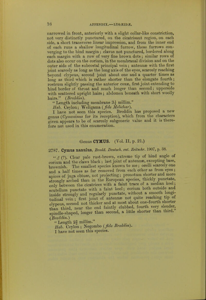 narrowed in front, anteriorly with a slight collar-like constriction, not very distinctly punctured, on the cicatrisant region, on each side, a short transverse linear impression, and from the inner end of each runs a shallow longitudinal furrow, these furrows con- verging to the hind margin ; clavus not punctured, bordered along each margin with a row of very fine brown dots; similar rows of dots also occur on the corium, in the membranal division and on the outer side of the subcostal principal vein; antennae with the first joint scarcely as long as the long axis of the eyes, scarcely reaching beyond clypeus, second joint about one and a quarter times as long as third which is rather shorter than the elongate fourth; rostrum slightly passing the anterior coxae, first joint extending to hind border of throat and much longer than second; upperside with scattered upright hairs; abdomen beneath with short woolly hairs. (Breddin).  Length including membrane 3| millim. Hab. Ceylon; Welignma. (Jlde MelicJiar). I have not seen this species. Breddin has proposed a new genus (Cymoninus for its reception), which from the characters given appears to be of scarcely subgeneric value and it is there- fore not used in this enumeration. Genus CYMUS. (Vol. II, p. 21.) 2787, Cymus nanulus, Bredd. Dmtsch. ent. Zeitschr. 1907, p. 38.  6 (?). Clear pale rust-brown, extreme tip of hind angle of corium and the claws black ; last joint of antennae, excepting base, l)rownish. The smallest species known to me; ocelli scarcely one and a half times as far removed from each other as from eyes ; apices of juga obtuse, not projecting; pronotum shorter and more strongly arched than in the European species, thickly punctate, onlv between the cicatrices with a faint trace of a median keel ; scutellum punctate with a faint keel; corium both outside and inside strongly and regularly punctate, without a smooth longi- tudinal vein ; first joint of antennae not quite reaching tip ot clvneus second not thicker and at most about one-fourth shorter than third, near the end faintly clubbed, fourth very slender, spindle-shaped, longer than second, a little shorter than third. (Breddin.)  Length 2f millim. Hab. Ceylon ; Negombo (fide Breddin). I have not seen this species.