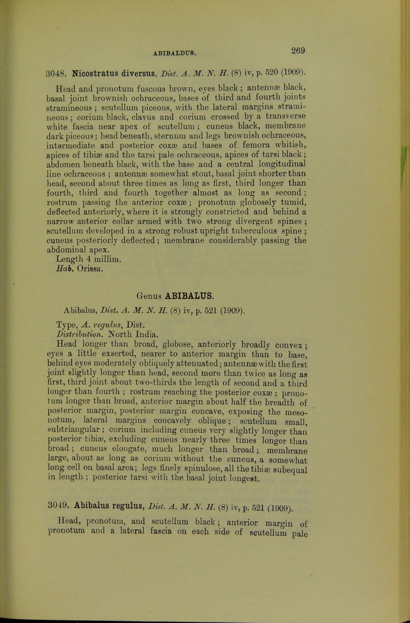 ABIB ALDUS. 3048. Nicostratus diversus, Dist. A.M.N. H. (8) iv, p. 520 (1909). Head and pronotum fuscous brown, e.yes black; antennae black, basal joint brownish ochraceous, bases of third and fourth joints stramineous ; scutellum piceous, witli the lateral margins strami- neous ; corium black, clavus and corium crossed by a transverse white fascia near apex of scutellum; cuneus black, membrane dark piceous; head beneath, sternum and legs brownish ochraceous, intermediate and posterior coxae and bases of femora whitish, apices of tibiae and the tarsi pale ochraceous, apices of tarsi black; abdomen beneath black, with the base and a central longitudinal line ochraceous ; antennae somewhat stout, basal joint shorter than head, second about three times as long as first, third longer than fourth, third and fourth together almost as long as second; rostrum passing the anterior coxae; pronotum globosely tumid, deflected anteriorly, where it is strongly constricted and behind a narrow anterior collar armed with two strong divergent spines ; scutellum developed in a strong robust upright tuberculous spine ; cuneus posteriorly deflected; membrane considerably passing the abdominal apex. Length 4 millim. Hob, Orissa. Genus ABIBALUS. Ahibalus, Dist. A. M. N. H. (8) iv, p. 521 (1909). Type, A. regulus, Dist. Distribution. North India. Head longer than broad, globose, anteriorly broadly convex; eyes a little exserted, nearer to anterior margin than to base, behind eyes moderately obliquely attenuated; antennae with the first joint slightly longer than head, second more than twice as long as first, third joint about two-thirds the length of second and a third longer than fourth ; rostrum reaching the posterior coxae ; prono- tum longer than broad, anterior margin about half the breadth of posterior margin, posterior margin concave, exposing the meso- notum, lateral margins concavely oblique; scutellum small, subtriangular ; corium including cuneus yery slightly longer than posterior tibiae, excluding cuneus nearly three times longer than broad; cuneus elongate, much longer than broad; membrane large, about as long as corium without the cuneus, a somewhat long cell on basal area; legs finely spinulose, all thetibi® subequal in length ; posterior tarsi with the basal joint longest. 3049. Abibalus regulus, Dist. A. M. N. H. (8) iv, p. 521 (1909). Head, pronotum, and scutellum black; anterior margin of pronotum and a lateral fascia on each side of scutellum pale