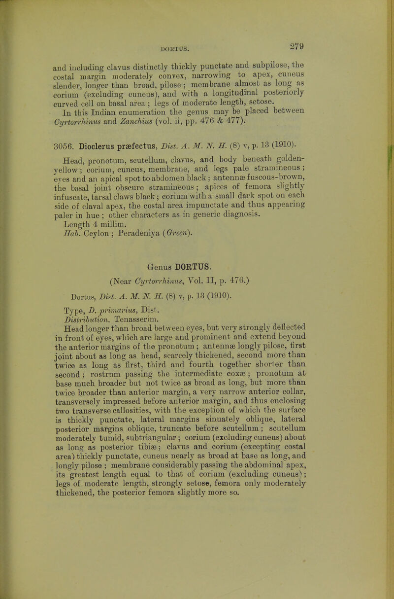 DOllTDS. and including clavus distinctly thickly punctate and subpilose, the costal margin moderately convex, narrowing to apex, cuneus slender, longer than broad, pilose; membrane almost as long as corium (excluding cuneus), and with a longitudinal posteriorly curved cell on basal area; legs of moderate length, setose. In this Indian enumeration the genus may be placed between Cyrtorrliinus and Zancliius (vol, ii, pp. 476 & 477). 3056. Dioclerus praefectus, Dist. A. M. N. H. (8) v, p. 13 (1910). Head, pronotum, scutellum, clavus, and body beneath golden- yellow ; corium, cuneus, membrane, and legs pale stramineous; eyes and an apical spot to abdomen black: antennae fuscous-brown, the basal joint obscure stramineous ; apices of femora slightly infuscate, tarsal claws black; corium with a small dark spot on each side of claval apex, the costal area irapunctate and thus appearing paler in hue; other characters as in generic diagnosis. Length 4 millim. Hob. Ceylon ; Peradeniya {Green). Genus DORTUS. (Near Cyrtorrliinus, Vol. II, p. 476.) Dortus, Dist. A. M. N. 11. (8) v, p. 13 (1910). Type, D. pnmarius, Dist. Distribution. Tenasserim. Head longer than broad between eyes, but very strongly deflected in front of eyes, which are large and prominent and extend beyond the anterior margins of the pronotum ; antennae longly pilose, first joint about as long as head, scarcely thickened, second more than twice as long as first, third and fourth together shorter than second; rostrum passing the intermediate coxse; pronotum at base much broader but not twice as broad as long, but more than twice broader than anterior margin, a very narrow anterior collar, transversely impressed before anterior margin, and thus enclosing two transverse callosities, with the exception of which the surface is thickly punctate, lateral margins sinuately oblique, lateral posterior margins oblique, truncate before scutellum; scutellum moderately tumid, subtriangular; corium (excluding cuneus) about as long as posterior tibi89; clavus and corium (excepting costal area) thickly punctate, cuneus nearly as broad at base as long, and longly pilose ; membrane considerably passing the abdominal apex, its greatest length equal to that of corium (excluding cuneus); legs of moderate length, strongly setose, femora only moderately thickened, the posterior femora slightly more so.