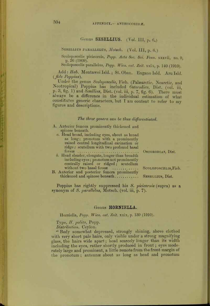 APPENDIX.- ANTHOCOUIDJE. riciius SESELLIUS. (Vol. ill, p. (i.) SliSELHUS I'AllALLJiiLUa, Jlotsch. (Vol. Ill, p. ().) Scoloposcelis picicornis, Papp. Ada Soc. &'ci. Fenv. xxxvii. no 9 p. 26 (1909). ■ ' Scoloposcelis paralleliis, PojjjJ. Wien. ant. Zeit. xxix, p. 140 (1910). Add :/7a6. Mentaweilsld.; St.Oban. Engaiiolsld. Arulsld. (^fide Poppms). Under the genus I^Scoloposcelis, Fieb. (PalfBarctic, Nearctic, and Neotropical) Poppius has included Osiorodias, Dist. (vol. iii, p. 3, fig. 1) and SeseUius, Dist. (vol. iii, p. 7, fig. 6). There must always be a difference in the individual estimation of what constitutes generic characters, but I am content to refer to my figures and descriptions. The three genera can be thus differentiated. A. Anterior femora prominently thickened and spinose beneath. a. Head broad, including eyes, about as broad as long; pronotum with a prominently raised central longitudinal carination or ridge; scutellum witli two profound basal fovese OsTORODiAS, Dist. b. Head slender, elongate, longer than breadth including eyes; pronotum not prominently centrally raised or ridged; scutellum without two basal fovesB ScoLOPOSCELis^Fieb. B. Anterior and posterior femora prominently thickened and spinose beneath Sesellius, Dist. Poppius has rightly suppressed his S. picicornis (supra) as a synonym of S. parallelus, Motsch. (vol. iii, p. 7). Genus HORNIELLA. Horniella, Piypp. Wien. ent. Zeit. xxix, p. 139 (1910). Type, H. polita, Popp. Distribution. Ceylon.  Body somewhat depressed, strongly shining, above clothed with very short pale hairs, only visible under a strong maguifyiug glass, the hairs wide apart; head scarcely longer than its width including the eyes, rather shortly produced in front; eyes mode- rately large and pi'ominent, a little remote from the front margin of the pronotum ; antennae about as long as head and pronotum \