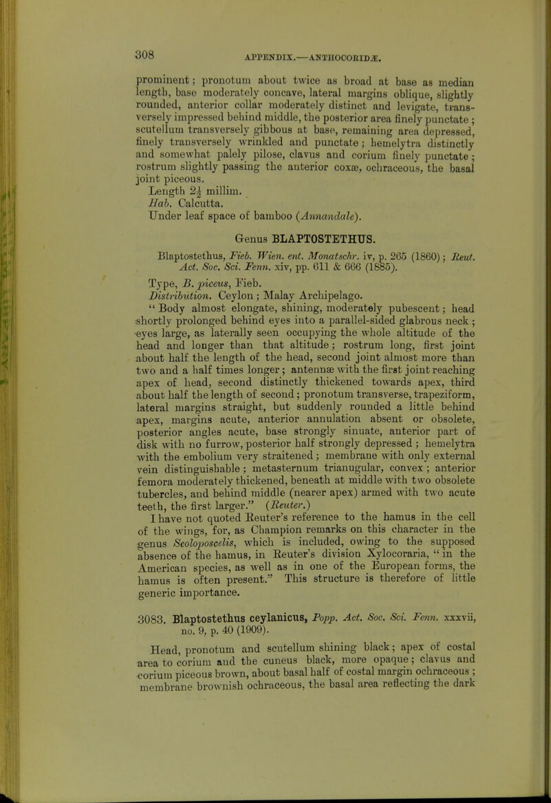 prominent; pronotum about twice as broad at base as median length, base moderately concave, lateral margins oblique, slightly rounded, anterior collar moderately distinct and levigate, trans- versely impi-essed behind middle, the posterior area finely punctate ; scutellum transversely gibbous at base, remaining area depressed, finely transversely wrinkled and punctate; hemelytra distinctly and somewhat palely pilose, clavus and corium finely punctate ; rostrum slightly passing the anterior coxae, ochraceous, the basal joint piceous. Length 2| millim. Hob. Calcutta. Under leaf space of bamboo (Annandale). Genus BLAPTOSTETHUS. Blaptostethus, Fieb. Wien. ent. Monatsehr. ix, p. 265 (1860); Reut. Act. Soc, Sci. Fenn. xiv, pp. Gil & 666 (1885). Type, B. piceus, Eieb. Distribution. Ceylon; Malay Archipelago.  Body almost elongate, shining, moderately pubescent; head .shortly prolonged behind eyes into a parallel-sided glabrous neck; -eyes large, as laterally seen occupying the whole altitude of the head and longer than that altitude; rostrum long, first joint about half the length of the head, second joint almost more than two and a half times longer; antennae with the first joint reaching apex of head, second distinctly thickened towards apex, third about half the length of second; pronotum transverse, trapeziform, lateral margins straight, but suddenly rounded a little behind ;apex, margins acute, anterior annulation absent or obsolete, posterior angles acute, base strongly sinuate, anterior part of disk with no furrow, posterior half strongly depressed ; hemelytra with the embolium very straitened; membrane with only external vein distinguishable; metasternum trianugular, convex ; anterior femora moderately thickened, beneath at middle with two obsolete tubercles, and behind middle (nearer apex) armed with two acute teeth, the first larger. (Renter.) I have not quoted Eeuter's reference to the hamus in the cell of the wings, for, as Champion remarks on this character in the genus Scolojjoscelis, which is included, owing to the supposed absence of the hamus, in Eeuter's division Xylocoraria,  in the American species, as well as in one of the European forms, the hamus is often present. This structure is therefore of little generic importance. 3083 Blaptostethus ceylanicus, Popj). Act. Soc Sci. Fen7i. xsxvii, no. 9, p. 40 (1909). Head, pronotum and scutellum shining black; apex of costal area to corium and the cuneus black, more opaque; clavus and corium piceous brown, about basal half of costal margin ochraceous ; membrane brownish ochraceous, the basal area reflecting the dark