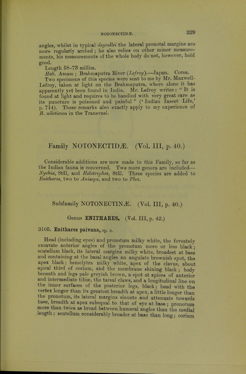 NOTONEOTIDiE. angles, whilst in typical deyrollei the lateral pronotal margins are more regularly arched ; he also relies on other minor measure- ments, his measurements of the whole body do not, however, hold good. Length 58-73 millim. Hob. Assam ; Brahmaputra Eiver {Lefroy').—Japan. Corea. Two specimens of this species were sent to me by Mr. Maxwell- Lefroy, taken at light on the Brahmaputra, where alone it has apparently yet been found in India. Mr. Lefroy writes :  It is found at light and requires to be handled with very great care as its puncture is poisoned and painful  (' Indian Insect Life,' p. 714). These remarks also exactly apply to my experience of B. niloticum in the Transvaal. Family NOTONECTIDiE. (Vol. Ill, p. 40.) Considerable additions are now made to this Family, so far as the Indian fauna is concerned. Two more genera are included— Nychia, St§,l, and Heloirephes, Stal. Three species are added to Enithares, two to Anisops, and two to Plea. Subfamily NOTONECTIN^. (Vol. Ill, p. 40.) Genus ENITHARES. (Vol. Ill, p. 42.) 3105. Enithares paivana, sp. n. Head (including eyes) and pronotum milky white, the foveately excavate anterior angles of the pronotum more or less black; scutellum black, its lateral margins milky white, broadest at base and containing at the basal angles an angulate brownish spot, the apex black; hemelytra milky white, apex of the clavus, about apical third of corium, and the membrane shining black ; body beneath and legs pale greyish brown, a spot at apices of anterior and intermediate tibiae, the tarsal claws, and a longitudinal line on the inner surfaces of the posterior legs, black; head with the vertex longer than its greatest breadth at apex, a little longer than the pronotum, its lateral margins sinuate and attenuate towards base, breadth at apex subequal to that of eye at base ; pronotum more than twice as broad between humeral angles than the medial length; scutellum considerably broader at base than long; corium