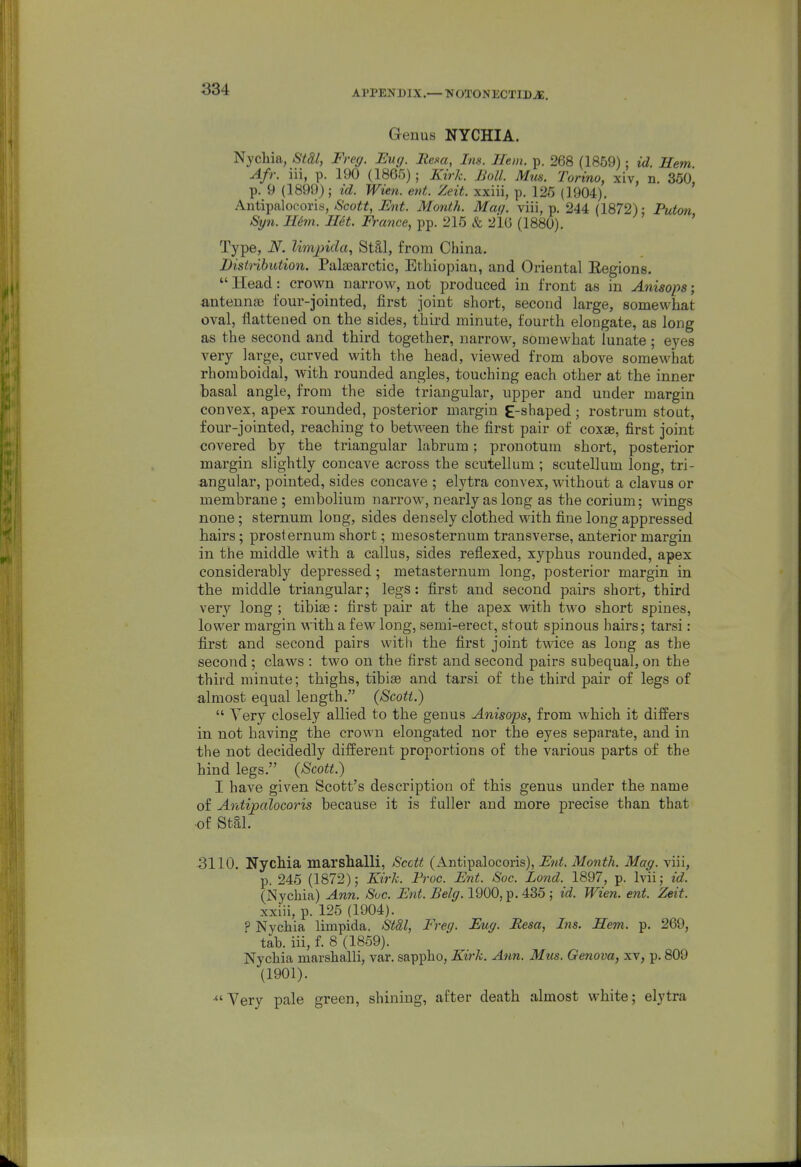 APPENDIX.— NOTONECTIDjE. Genus NYCHIA. Nychia, St&l, Freg. Euy. Rem, Ins. Hem. p. 268 (1859); id. Hem Afr. iii, p. 190 (1865) ; Kirk. Boll. Mm. Torino, xiv, n. 360, p. 9 (1899) ; id. Wien. ent. Zeit. xxiii, p. 125 (1904). Antipalocoris, Scott, Ent. Month. Mat/, viii, p. 244 (1872) • Puton Syn. Hem. Het. France, pp. 215 & 216 (1880). ' ' Type, N. limjnda, St§.l, from China. Distribution. Palaearctic, Ethiopian, and Oriental Eegions.  Head: crown narrow, not produced in front as in Anisops; antennae four-jointed, first joint short, second large, somewhat oval, flattened on the sides, third minute, fourth elongate, as long as the second and third together, narrow, somewhat lunate; eyes very large, curved with the head, viewed from above somewhat rhomboidal, with rounded angles, touching each other at the inner basal angle, from the side triangular, upper and under margin convex, apex rounded, posterior margin E-shaped ; rostrum stout, four-jointed, reaching to between the first pair of coxae, first joint covered by the triangular labrum; pronotum short, posterior margin slightly concave across the scutellum ; scutellum long, tri- angular, pointed, sides concave ; elytra convex, without a clavus or membrane ; embolium narrow, nearly as long as the corium; wings none; sternum long, sides densely clothed with fine long appressed hairs; prosternum short; mesosternum transverse, anterior margin in the middle with a callus, sides reflexed, xyphus rounded, apex considerably depressed; metasternum long, posterior margin in the middle triangular; legs: first and second pairs short, third very long ; tibiae: first pair at the apex with two short spines, lower margin with a few long, semi-erect, stout spinous hairs; tarsi: first and second pairs witli the first joint twice as loug as the second ; claws : two on the first and second pairs subequal, on the third minute; thighs, tibiae and tarsi of the third pair of legs of almost equal length. (Scott.)  Yery closely allied to the genus Anisops, from which it differs in not having the crown elongated nor the eyes separate, and in the not decidedly different proportions of the various parts of the hind legs. (Scott.) I have given Scott's description of this genus under the name of Antipalocoris because it is fuller and more precise than that of stai. 3110. Nychia marshalli, Scctt (Antipalocoris), Fnt. Month. Mag. viii, p. 245 (1872); Kirk. Froc. Ent. Soc. Lond. 1897, p. Ivii; id. (Nychia) Ann. Soc. Ent. Belg. 1900, p. 435 ; id. Wien. ent. Zeit. xxiii, p. 125 (1904). ? Nychia limpida. Stdl, Freg. Eng. Resa, Ins. Hem. p. 269, tab. iii, f. 8 (1859). Nychia marshalli, var. sappho, Kirk. Ann. Mt(s. Genova, xv, p. 809 (1901). ■Very pale green, shining, after death almost white; elytra