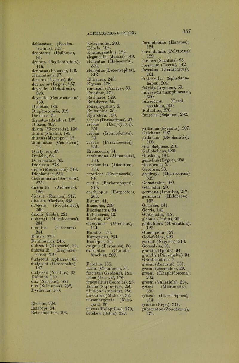 deliueatus (Breden- bachius), 119. denotatus (Usilanus), 81. dentata (Phyllontochila), 116. dentatus (Belenus), 116. Dermatinua, 97. deustus (Lygajus), 98. devinctus (Lygus), 257. deyrollei (Belostoma), 328. deyrollei (Oentrocnemis), 189. DiaditU3, 186. Diaphorocoris, 319. Dieuches, 71. dlgnatus (Aradus), 128. Dilasia, 302. diluta (Microvelia), 139. diluta (Staccia), 185. dilutus (Macropes), 17. dimidiatiis (Osenocoris), 12. Dindymas, 97. Diniella, 63. Dinomachus, 39. Dioclerus, 278. dione (Mieronecta), 348. Diophantus, 252. discriminatus (Serebams), 275. dissimilis (Aidoneus), 126. distanti (Ranatra), 317. distorta (Oorixa), 343. diversus (Nicostratus), 269. dixoni (Salda), 221. dohertyi (Megalooeraea), 234. domitus (Elthemus), 24r4. Dortus, 279. Drutlimarus, 245. dubreuili (Qeocoris), 24. dubreuilli (Diaphoro- coris), 319. dudgeoni (Aphanus), 68. dudgeoni (Glossopelta), 127. dudgeoni (Nertlius), 33. Dulinius, 110. dux (Nacebus), 166. dux (Zalinunna), 232. DysdercuB, 100. Ebutius, 228. Ectatops, 94. Ectrichodiiua), 196. Ectrychotes, 200. Edocla, 196. Elasmognathus, 122. elegantulus (Jaaias), 149. elongatus (Heleocoris), 324. elongatus (Laccotrephes), 313. Elthemus, 243. Elymas, 178. emersoni (Pamera), 60. Emesinas, 171. Enithares, 329. Entisberus, 59. eous (Lygseus), 6. Epibomius, 35. Epirodera, 190. erebus (Dermatinus), 97. erebus (Eurycyrtus), 251. erebus (Ischnodemus), 22. erebus (Paracalocoris), 251. Eremocoris, 84. errabundus (AUomastix), 186. errabundus (Diaditus), 186. erraticus (Eremocoris), 84. erutus (Borborophyes), 315. erythropus (Harpactor), 203. Esmun, 41. Euagoras, 209. EucQsmetus, 54. Euhemerus, 42. Euodus, 162. euonymus (Urentius), 114. Euratas, 154. Eurycyrtus, 251. Euscopus, 94. exiguus (Paromius), 50. exornatus (Oampto- brochis), 260. Fabatiis, 155. f'allax (Chauliops), 34. fasciata (Gardena), 181. feana (Luteva), 176. t'enestellus(Geocori8), 25. fidelis (Sapinnius), 259. filius (Arislobulus), 286. flavidipes (Malcus), 32. flavomarginata (Kani- gara), 66. flavus (Holoptilus), 170. fletcheri (Salda), 222. formidabilis (Euratas), 154. formidabilis (Polytoxus) 182. forsteri (Scantius), 98. fossarum (Gerris), 142. foveatus (Gerastratus), 161. fraterculus (Sphedano- lestes), 204. fulgida (Agunga), 59. fulvescens (Amphiareus), 300. fulvescens (Oardi- astethus), 300. Fulvidius, 276. funereus (Sejanus), 292. galbanus (Sycanus), 207. Galchana, 297. gallarum (Stephanitis), 108. Gallobelgicus, 216. Gallobelicus, 280. Gardena, 181. gemellus (Lygus), 255. Geocorinse, 23. Geocoris, 23. geoffroyi (Macrocorisa) 339. Gerastratus, 160. Germalus, 29. germana (Irantha), 217. germanus (Halobates), 152. Gei*rin£e, 141. Gerris, 142. Gestroiella, 318. glebula (Indra), 99. globulifera (Monanthia), 123. Glossopelta, 127. Godefridus, 220. goedeli (Nagusta), 213. Gonsalvus, 91. grandis (Iphita), 94. grandis (Physopelta), 94. Graptostethus, 7. greeni (Aneurus), 131. greeni (Germalus), 29. greeni (Khaphidosoma), 202. greeni (Valleriola), 224. grisea (Mieronecta). 350. griseus (Laccotrephes), 314. griseus (Nepa), 314. gubernator (Zonodorus), 271.