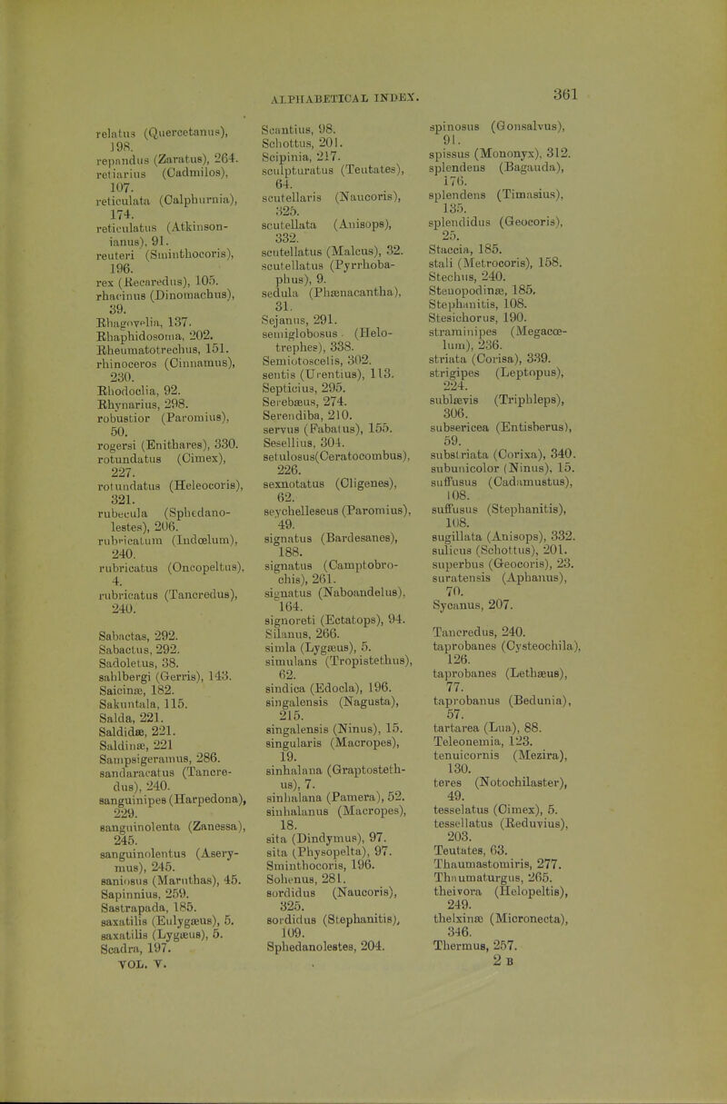 relatus (Qiiercetanus), 198. repnndus (Zarafcus), 264. retiarius (Caclmiios), 107. reticulata (Oalphurnia), 174. reticulatus (Atkinson- ianus), 91. reuteri (Siuinthocoris), 196. rex (Keearedns), 105. rhacinus (Dinoiuachus), 39. Rliagoyplia, 137. Rhaphidosoiiia, 202. Rheumatotrechus, 151. rhinoceros (Oinnamns), 230. Rhodoclia, 92. Rhynarius, 298. robustior (Paromius), 50. rogersi (Enithares), 330. rotundatus (Oimex), 227. rotundatus (Heleocoris), 321. rubecula (Spbedano- lestes), 206. rubi-icaUira (Indoelum), 240. rubricatus (Oncopeltus), 4. rubricatus (Tancredus), 240. Sabactas, 292. Sabaclus, 292. Sadolelus, 38. sahlbergi (Geri'is), 143. Saicinae, 182. Sakuntala, 115. Salda, 221. Saldidse, 221. Saldinae, 221 Sauipsigeramus, 286. sandaracatus (Tancre- dus), 240. sanguinipea (Harpedona), 229. sanguinolenta (Zanessa), 245. sanguinolentus (Asery- mus), 245. saniosus (Marnthas), 45. Sapinnius, 259. Sastrapada, 185. saxatilis (Eulygseus), 5. saxatilis (Lygaeus), 6. Scadra, 197. YOL. V. Scantius, 98. Scliottus, 201. Scipinia, 217. sculpturatus (Teutates), 64. Scutellaria (Naucoris), 325. scutellata (Auisops), 332. scutellatus (Malcus), 32. scutellatus (Pyrrlioba- phus), 9. sedula (PhEenacantha), 31. Sejaniis, 291. seuiiglobosus . (Helo- trephes), 338. Semiotoscelis, 302. sentis (Urentius), 113. Septicius, 295. Serebaeus, 274. Serendiba, 210. servus (Fabatus), 155. Sesellius, 304. setulosus(Ceratocombus), 226. sexnotatus (Cligenes), 62. seychelleseus (Paromius), 49. signatus (Bardesanes), 188. signatus (Camptobro- chis), 261. signatus (Naboandelus), 164. signoreti (Ectatops), 94. Silanus, 266. Simla (Lygasus), 5. simulans (Tropistethus), 62. sindica (Edocla), 196. singalensis (Nagusta), 215. singalensis (Ninus), 15. singularis (Macropes), 19. sinhalana (Qraptosteth- us), 7. sinhalana (Pamera), 52. sinhalanus (Macropes), 18. sit a (Dindymus), 97. sita (_Physopelta), 97. Sminthocoris, 196. Sohenus, 281. sordidus (Naucoris), 325. sordidus (Stephanitisj^ 109. Sphedanolestes, 204. apinosus (Qonsalvus), 91. spissus (Mononyx), 312. splendeus (Bagauda), 176. splendens (Timasius), 135. splendidiis (Geocoris), 25. Staccia, 185. stali (Metrocoris), 158. Stechus, 240. Steuopodinaj, 185, Stepbrinitis, 108. Stesichorus, 190. strarainipes (Megacoe- lum), 236. striata (Oorisa), 3-39. strigipes (Leptopus), 224. sublsevis (Triphleps), 306. subsericea (Entisberus), 59. subslriata (Corixa), 340. subuiiicolor (Ninus), 15. suffusus (Oadamustus), 108. sufi'usus (Stephanitis), 1U8. sugillata (Anisops), 332. sulious (Schottus), 201. superbus (G-eocoris), 23. suratensis (Aphanus), 70. Sycanus, 207. Tancredus, 240. taprobanes (Oysteochila), 126. taprobanes (Lethgeus), 77. taprobanus (Bedunia), 57. tartarea (Lua), 88. Teleouemia, 123. tenuicornis (Mezira), 130. teres (Notochilaster), 49. tesselatus (Oimex), 5. tessellatus (Reduvius), 203. Teutates, 63. Thaumastomiris, 277. Thnumaturgus, 265. theivora (Helopeltis), 249. thelxinaa (Micronecta), 346. Thermus, 257. 2b