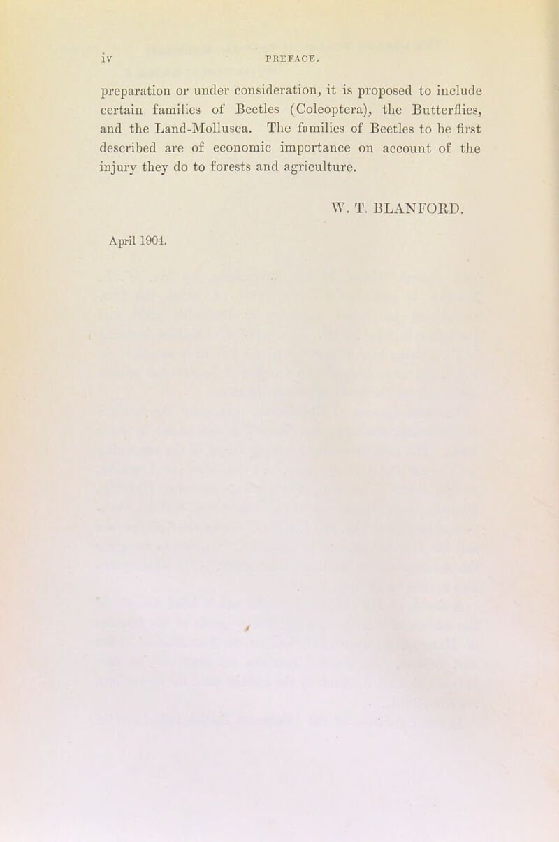 preparation or under consideration, it is proposed to include certain families of Beetles (Coleoptera), the Butterflies, and the Land-Mollusca. The families of Beetles to be first described are of economic importance on account of the injury they do to forests and agriculture. W. T. B LAN FORD. April 1904.