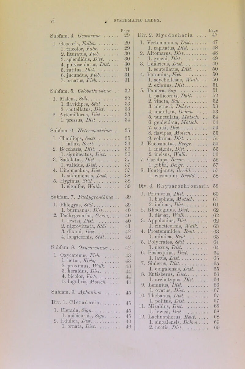 Subfam. 4. Geocorince Page . 29 1. Geocoris, Fallen . 29 1. tricolor, Fahr . 29 2. lituratus, Fieb 3. splendidus, Dist. ... . 30 . 30 4. pulvisculatus, Dist. . . 30 5. rutilus, Dist 6. jucundus, Fieb . 31 . 31 7. ornatus, Fieb . 31 Subfam. 5. Colobaihristince . . 32 1. Malcus, Stdl . 32 1. flavidipes, Stdl . 33 2. scutellatus, Dist. ... . 33 2. Artemidorus, Dist . 33 1. pressus, Dist . 34 Subfam. 6. Heteroyastrince . . 35 1. Ohauliops, Scott . 35 1. fallax, Scott . 36 2. Boccharis, Dist 1. significatus, Dist. . .. . 36 . 36 3. Sadoletus, Dist . 37 1. validus, Dist 4. Dinomachus, Dist . 37 1. sikhimensis, Dist. . . . . 38 5. Hyginus, Stdl . 38 1. signifer, Walk . 39 Subfam. 7. Rachyyronthincc . . 39 1. Pblegyas, Stdl . 39 1. burmauus, Dist . 40 2. Pacbygrontha, Germ.. .. . 40 1. lewisi, Dist . 40 2. nigrovittata, Stdl . . . . 41 3. dixoni, Dist . 42 4. longicornis, Stdl . 42 Subfam. 8. Oxycarenina ... . 42 1. Oxycarenus, Fieb . 43 1. laetus, Kirby . 43 2. proximus, Walk. ... . 43 3. keraldus, Dist . 44 4. bicolor, Fieb 5. lugubris, Motsch. ... . 44 Subfam. 9. Aphanince . .. , . 45 Div. 1. Cleradaria . 45 1. Clerada, Siyn 1. apicicornis, Sign. . .. . 45 2. Edulica, Dist. . . 1. ornata, Dist . 46 Page Div. 2. My odocharia .... 47 1. Vertomannus, Dist 47 1. capitatus, Dist 48 2. Altomarus, Dist 48 1. greeni, Dist 49 3. Udalricus, Dist 49 1. scutellatus, Dist 50 4. Paromius, Fieb 50 1. seychellesus, Walk. .. 50 2. exiguus, Dist 61 5. 1’amera, Say 51 1. pallicornis, Dali 52 2. vincta, Say 52 3. nietneri, Dohrn 53 4. undulata, Dohrn .... 53 5. punctulata, Motsch. .. 54 6. geniculata, Motsch. .. 54 7. scotti, Dist 54 8. flavipes, Motsch 55 9. sobrina, Dist 55 6. Eucosnietus, Beryr 55 1. insignis, Dist 55 2. incisus, Walk 56 7. Caridops, Beryr 56 1. gibba, Beryr 57 8. Fontejanus, Bredd 57 1. wasmanni, Bredd 58 Div. 3. Rliyparochr omaria 58 1. Primierus, Dist 60 1. bispinus, Motsch 61 2. indicus, Dist 61 2. Rhodoginus, Dist 62 1. dispar, Walk 62 3. Appolonius, Dist 62 1. cincticornis, Walk. .. 63 4. Prostemmidea, Reut 63 1. mimica, Reut 03 5. Polycrates, Stdl 64 1. nexus, Dist 64 6. Bosbequius, Dist 64 1. latus, Dist 65 7. Sinierus, Dist 65 1. cingalensis, Dist 65 8. Entisberus, Dist 66 1. archetypus, Dist 66 9. Lemnius, Dist 66 1. ovatus, Dist 67 10. Thebanus, Dist. . 67 1. politus, Dist 67 11. Mizaldus, Dist 68 1. lewisi, Dist 68 12. Laehnopliorus, Rent 08 1. singalensis, Dohrn .... 69 2. noctis, Dist 69