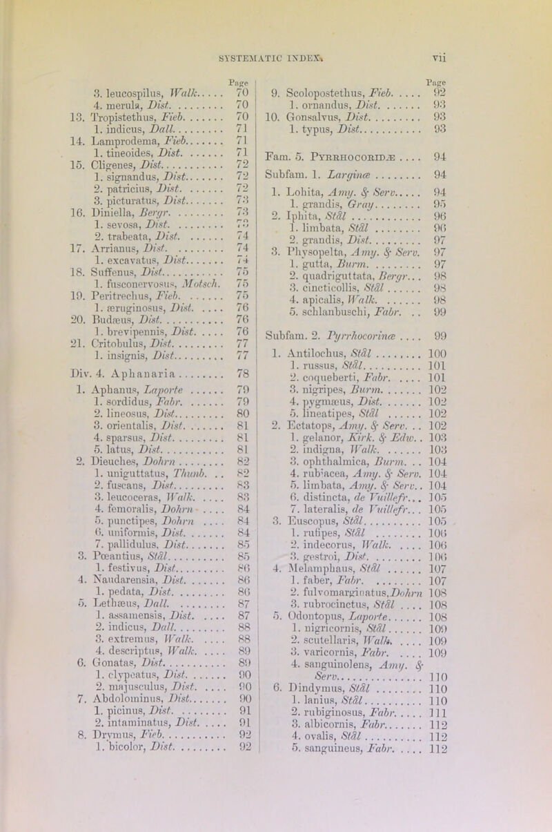 3. leucospilus, Walk Pnge 70 4. merula, Fist 70 13. Tropistethus, Fieb 70 1. indicus, Fall 71 14. Lamprodema, Fieb 71 1. tineoides, Fist 71 15. Cligenes, Fist 72 1. signandus, Fist 72 2. patricius, Fist 72 3. picturatus, Fist 73 10. Diniella, Bergr 73 1. sevosa, Fist r r» 1 *J 2. trabeata, Fist 74 17. Arrianus, Fist 74 1. excavatus, Fist / 18. Suffenus, Fist 75 1. fusconervosus, Motseh. To 19. Peritrecbus, Fieb 75 1. reruginosus, Fist 70 20. lludreus, Fist 76 1. brevipennis, Fist 76 21. Critobulus, Fist 77 1. insignis, Fist /7 Div . 4. Aphanaria 78 1. Aphanus, Laporte 79 1. sordid us, Fabr. 79 2. lineosus, Fist 80 3. orientalis, Fist 81 4. sparsus, Fist 81 5. latus, Fist 81 2. Dieuclies, Fobrn 82 1. nniguttatus, Thunb. .. 82 2. fuscans, Fist 83 3. leucoceras, Walk 83 4. femoralis, Fohrn • .... 84 5. punctipes, Fohrn .... 84 0. uniformis, Fist 84 7. pallidulus. Fist 85 3. Pceautius, Stdl 85 1. festivus, Fist 86 4. Naudarensia, Fist 86 1. pedata, Fist 86 5, Let has us, Fall 87 1. assamensis, Fist 87 2. indicus, Fall 88 3. extremus, Walk 88 4. descriptus, Walk 89 G. Gonatas, Fist . 89 1. clvpeatus, Fist . 90 2. majusculus, Fist. ... . 90 7. Abdolominus, Fist . 90 1. picinus, Fist . 91 2. intaminatus, Fist. . .. . 91 8. Drvmus, Fieb , 92 1. bicolor, Fist . 92 9. Scolopostethus, Fieb 92 1. ornandus, Fist 93 10. Gonsalvus, Fist 93 1. typus, Fist 93 Fam. 5. PYRRHOcoitiDiE .... 94 Subfam. 1. Larginee 94 1. Lohita, Amy. fy Serv 94 1. grandis, Gray 93 2. Iphita, Stdl 90 1. limbata, Stdl 90 2. grandis, Fist 97 3. Physopelta, A my. Serv. 97 1. gutta, Bunn 97 2. quadriguttata, Bergr... 98 3. cincticollis, S/31 98 4. apicalis, Walk 98 5. schlanbuscbi, Fabr. .. 99 Subfam. 2. Fyrrhocorince .... 99 1. Antilochus, Stdl 100 1. russus, Stdl 101 2. coqueberti, Fabr 101 3. nigripes, Bunn 102 4. pygmaeus, Fist 102 5. lineatipes, Stdl 102 2. Ectatops, Amy. Sere. .. 102 1. gelanor, Kirk. § Edw.. 103 2. indigna, Walk 103 3. ophthalmica, Bunn. .. 104 4. rub’acea, Amy. Serv. 104 5. limbata, Amy. Serv.. 104 0. distincta, de VuiUefr... 103 7. lateralis, de Vuillefr... 103 3. Euscopus, Stdl 103 1. rufipes, Stdl 100 2. indecorus, Walk 100 3. gestroi, Fist. 100 4. Melamphaus, Stdl. 107 1. faber, Fabr 107 2. fidvomarginatus,.Do/jra 108 3. rubrocinctus, Stdl .... 108 3. Odontopus, Laporte 108 1. uigricornis, Stdl 109 2. scutel laris, Walk. .... 109 3. varicornis, Fabr 109 4. sanguinolens, Amy. <$• Serv HO 6. Dindymus, Stdl 110 1. lanius, Stdl 110 2. rubiginosus, Fabr. 111 3. albicornis, Fabr. 112 4. ovalis, Stdl 112 5. sanguineus, Fabr 112