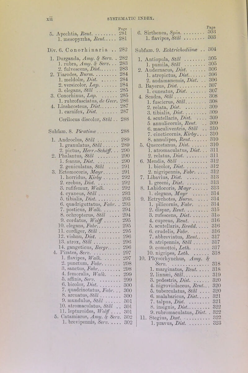 Pnne 5. Apecktia, Reut 281 1. mesopyrrka, Reut 281 Div. 6. Conorkinaria .. 282 1. Durganda, Amy. 8; Sew. . 282 ]. rukra, Amy. 8c Sew. . . 283 2. fulvescens, Dist 283 2. Tiarodes, Bunn 284 1. meldolce, Dist 284 2. versicolor, Lap 284 3. elegans, Stdl 285 3. Conorkinus, Lap 285 1. rubrofasciatus, de Geer. 286 4. Linskcosteus, Dist 287 1. carnifex, Dist 287 Cerilocus discolor, Stdl. . 288 Subfam. 8. Piratince 288 1. Androclus, Stdl 289 1. granulatus, Stdl 289 2. pictus, Jlerr.-Schiff. . . 290 2. Pkalantus, Stdl 290 1. feanus, Dist 290 2. geniculatus, Stdl .... 291 3. Ectomocoris, Mayr 291 1. korridus, Kirby 292 2. erebus, Dist 292 3. rufifemur, Walk 292 4. cyaneus, Stdl 293 5. tibialis, Dist 293 6. quadriguttatus, Fabr. . 293 7. posticus, Walk 294 8. ockropterus, Stdl .... 294 9. cordatus, Wolff 295 10. elegans, Fabr 295 11. cordiger, Stdl 295 12. visknu, Dist 296 13. atrox, Stdl 296 14. gangeticus, Bergr 296 4. Pirates, Sew 297 1. kavipes, Walk 297 2. punctual, Fabr 298 3. sanctus, Fabr 298 4. fenioralis, Walk 299 5. affinis, Sew 299 6. bicolor, Dist 300 7. quadriuotatus, Fabr. .. 300 8. arcuatus, Stdl 300 9. mundulus, Stdl 301 10. atromaculatus, Stdl .. 301 11. lepturoides, Woff.... 301 5. Catamiarus, Amy. 8' Serv. 302 1. krevipennis, Serv 302 6. Sirtkenea, Spin 303 1. kavipes, Stdl 303 Subfam. 9. Fchtrichodiince .. 304 1. Antiopula, Stdl 305 1. pumila, Stdl 305 2. Audernacus, Dist 300 1. atropictus, Dist 306 2. audamanensis, Dist. . . 306 3. Baverus, Dist 307 1. cuneatus, Dist 307 4. Scadra, Stdl 308 1. fuscicrus, Stdl 308 2. relata, Dist, 309 3. tibialis, Dist 309 4. scutellaris, Dist 309 5 annulicornis, Reut. .. 309 6. maculiventris, Stdl .. 310 7. cincticornis, Kirby.... 310 8. annulipes, Reut 310 5. Quercetanus, Dist 310 1. atromaculatus, Dist. .. 311 2. relatus, Dist 311 6. Mendis, Stdl 312 1. bicolor, Dist 312 2. nigripennis, Fabr 312 7. Libavius, Dist 313 1. greeni, Dist 313 8. Labidocoris, Mayr 313 1. elegans, Mayr 314 9. Ectryckotes, Burm 314 1. pilicornis, Fabr 314 2. dispar, Reut 315 3. rufescens, Dist 31 o 4. cupreus, Reut 316 5. scutellaris, Bredd 316 6. crudelis, Fabr 316 7. abbreviatus, Reut 317 8. atripennis, Stdl 317 9. comottoi, Leth 317 10. nigripes, Leth 318 10. Pkysorkynckus, Amy. Serv 31S 1. marginatus, Reut 318 2. linnaei, Stdl 319 3. pedestris, Dist 320 4. nigroviolaceus, Reut... 320 5. tuberculatus, Stal .... 320 6. malabaricus, Dist 321 7. talpus, Dist 321 8. insignia, Dist 322 9. rubromaculatus, Dist. . 322 11. Stegius, Dist 322 1. pravus, Dist 323