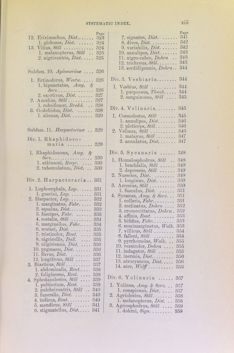 Page 12. Eriximachus, Dist 323 1. globosus, Dist 324 13. Vilius, Stdl 324 1. melanopterus, Stdl .. 325 2. nigriventris, Dist 325 Subfam. 10. Apiomeriiue .... 326 1. Ectinoderus, Westw 326 1. bipunctatus, Amy. Serv 326 2. exortivus, Dist 827 2. Annilius, Stdl 327 1. rubrifemur, Bredd. .. 328 3. Godefridus, Dist 328 1. alienus, Dist 329 Subfam. 11. llarpactorirue .. 329 Div. 1. Rhaphidoso- rnaria 329 1. Rhapbidosoma, Amu. &■ Serv 330 1. atkinsoni, Bergr 330 2. tuberculatum, Dist. .. 330 Div. 2. Harpactoraria.. 331 1. Lophocephala, Lap 331 1. guerini, Lap 331 2. Harpactor, Lap 332 1. marginatus, Fabr 332 2. squalus, Dist 333 3. fuscipes, Fabr 333 4. costalis, Stdl 334 5. marginellus, Fabr 334 6. reuteri, Dist 335 7. tristicolor, Rent 335 8. nigricollis, Dali. 335 9. nilgiriensis, Dist 336 10. pygmaeus, Dist 336 11. flavus, Dist 336 12. longifrons, Stdl 337 3. Biasticus, Stdl 337 1. abdominalis, Reut 338 2. fuliginosus, Reut 338 4. Sphedanolestes, Stdl .... 339 1. pubinotum, Reut 339 2. pulchriventris, Stdl .. 340 3. fuueralis, Dist 340 4. indicus, Rexd 340 5. mendicus, Stdl 341 Page 7. signatus, Dist 341 8. dives, Dist 342 9. variabilis, Dist 342 10. annulipes, Dist 343 11. nigro-ruber, Dokrn .. 343 12. trichrous, Stdl 343 13. sordidipennis, Dohrn.. 344 Div. 3. Vesbiaria 344 1. Vesbius, Stdl 344 1. purpuveus, T/iunb 344 2. sanguinosus, Stdl .... 345 Div. 4. Velinaria 345 1. Cosniolestes, Stdl 345 1. annulipes, Dist 346 2. picticeps, Stdl 346 2. Velinus, Stdl 346 1. malayus, Stdl 347 2. annulatus, Dist 347 Div. 5. Sycanaria 348 1. Homalosphodrus, Stdl .. 348 1. bracbialis, Stdl 349 2. depressus, Stdl 349 2. Narsetes, Dist 349 1. longinus, Dist 350 3. Arcesius, Stdl 350 1. fusculus, Dist, 351 4. Sycanus, Amy. §■ Serv. .. 351 1. collar is, Fabr 351 2. reclinatus, Dohrn .... 352 3. croceovittatus, Dohrn . 352 4. affinis, Reut 353 5. bifidus, Fabr 353 6. semimarginatus, Walk. 353 7. villicus, Stdl 354 8. falleni, Stdl 354 9. pyrrbomelas, Walk. .. 355 10. versicolor, Dohrn .... 355 11. indagator, Stdl 355 12. inermis, Dist 356 13. atrocvaneus, Dist 356 14. ater, Wolff 356 Div. 6. Yolinaria 357 1. Yolinus, Amy. # Serv. . . 357 1. conspicuus, Dist 357 2. Agriolestes, Stdl 358 1. melanopterus, Dist. .. 358 3. Agriosphodrus, Stdl 359