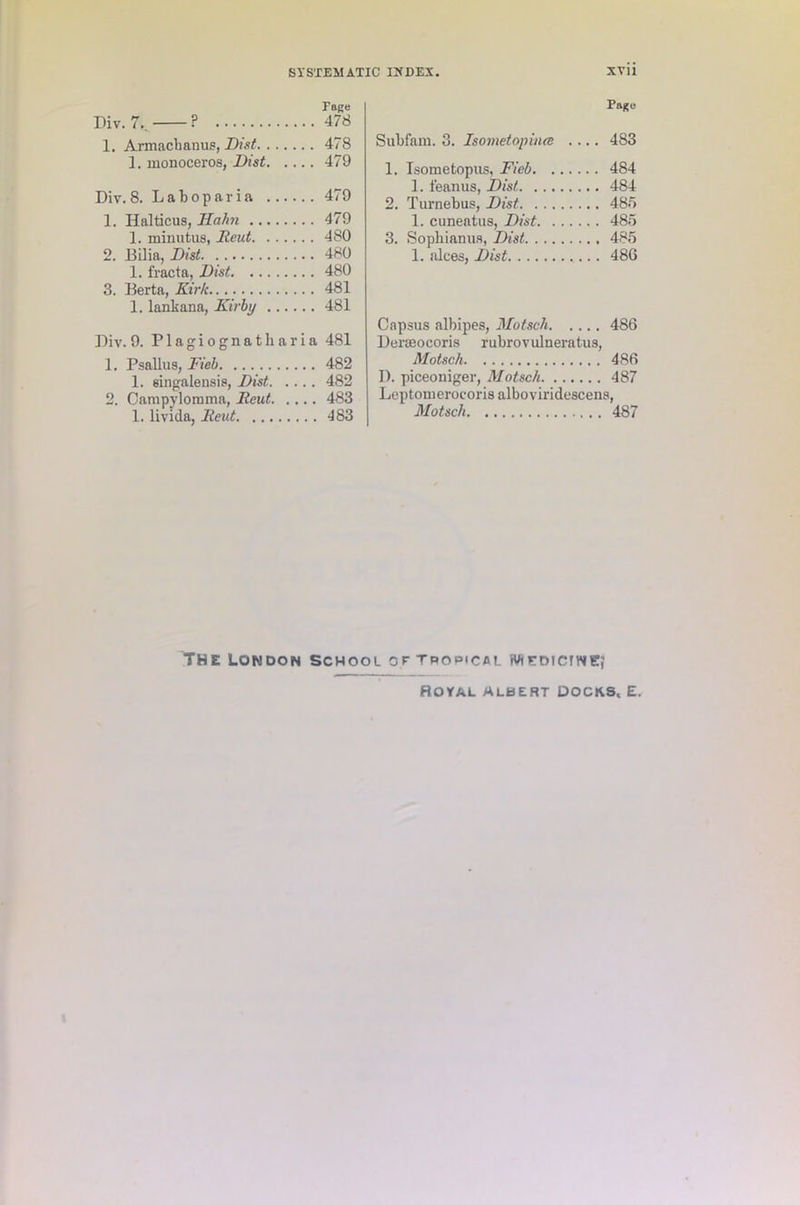 race Div. 7.. ? 478 1. Armacbanus, Dist 478 1. monoceros, Dist 479 Div. 8. Laboparia 479 1. Halticus, Hahn 479 1. minutus, Reut 480 2. Bilia, Dist 480 1. fracta, Dist 480 3. Berta, Kirk 481 1. lankana, Kirby 481 Div. 9. Plagiognatharia 481 1. Psallus, Kiel 482 1. singalensis, Dist 482 2. Campylomma, Reut 483 1. livida, Reut 483 Pago Subfam. 3. Isometopiiue .... 483 1. Isometopus, Fieb 484 1. lean us, Dist 484 2. Turnebus, Dist 485 1. cuueatus, Dist 485 3. Sopliianus, Dist 485 1. aloes, Dist 486 Capsus albipes, Motsch 486 DeiTeocoris rubrovulneratus, Motsch 486 D. piceoniger, Motsch 487 Leptomerocoris alboviridescens, Motsch 487 THE London School or tpopical wucdictne; Royal albert docks, e.