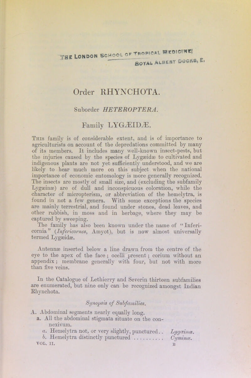 THE London SCHOOL or TPOPICAL WCOIC1NE; aoyAU ALBEBT DOCK8» E. Order RHYNCHOTA. Suborder HETEROPTERA. Family LYGyEIIXE. This family is of considerable extent, and is of importance to agriculturists on account of the depredations committed by many of its members. It includes many well-known insect-pests, but the injuries caused by the species of Lygaeidm to cultivated and indigenous plants are not yet sufficiently understood, and we are likely to hear much more on this subject when the national importance of economic entomology is more generally recognized. The insects are mostly of small size, and (excluding the subfamily Lygajinae) are of dull and inconspicuous coloration, while the character of micropterism, or abbreviation of the hemelytra, is found in not a few genera. With some exceptions the species are mainly terrestrial, and found under stones, dead leaves, and other rubbish, in moss and in herbage, where they may be captured by sweeping. The family has also been known under the name of “ Inferi- cornia ” (Infericornes, Amyot), but is now almost universally termed Lygmidae. Antennae inserted below a line drawn from the centre of the eye to the apex of the face ; ocelli present; corium without an appendix; membrane generally with four, but not with more than five veins. In the Catalogue of Lethierry and Severin thirteen subfamilies are enumerated, but nine only can be recognized amongst Indian Ehynchota. Synopsis of Subfamilies. A. Abdominal segments nearly equally long. a. All the abdominal stigmata situate on the con- nexivum. «. Hemelytra not, or very slightly, punctured. . Lygceince. b. Hemelytra distinctly punctured Cyminae.