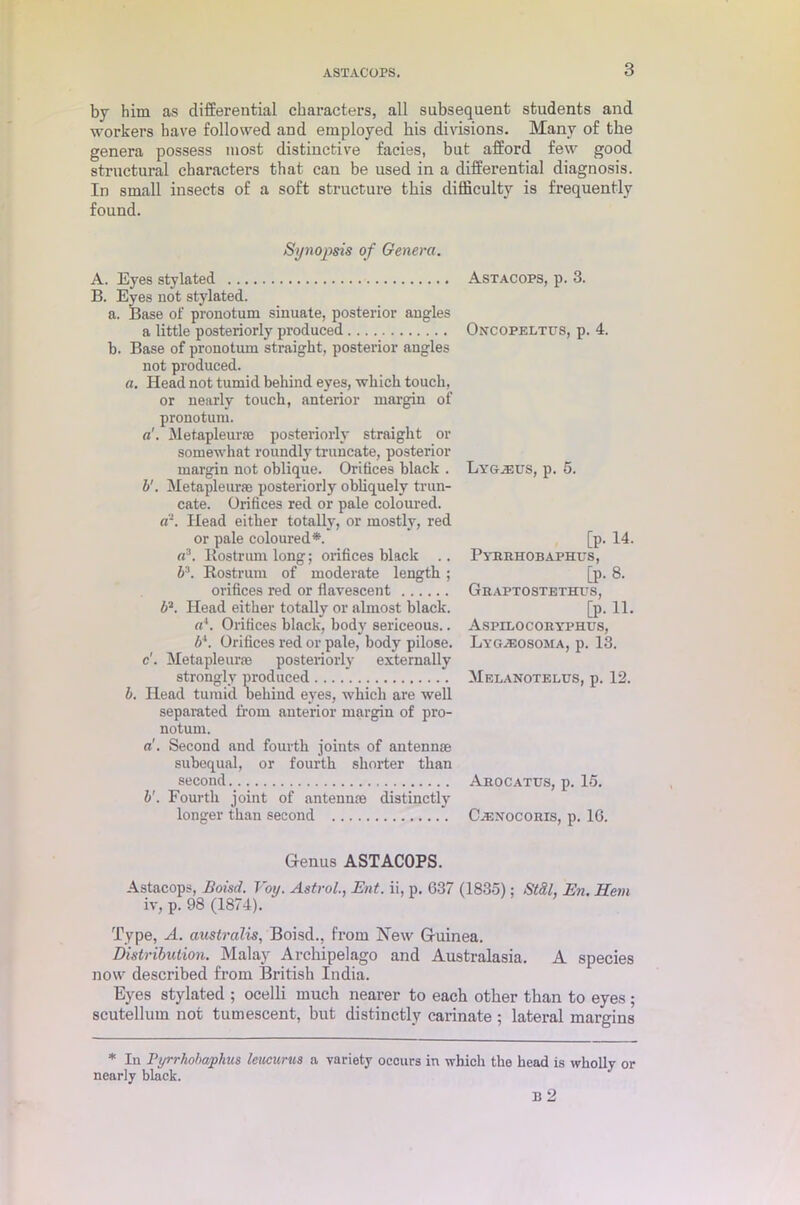 by him as differential characters, all subsequent students and workers have followed and employed bis divisions. Many of the genera possess most distinctive facies, but afford few good structural characters that can be used in a differential diagnosis. In small insects of a soft structure this difficulty is frequently found. Synopsis of Genera. A. Eyes stylated B. Eyes not stylated. a. Base of pronotum sinuate, posterior angles a little posteriorly produced b. Base of pronotum straight, posterior angles not produced. a. Head not tumid behind eyes, which touch, or nearly touch, anterior margin of pronotum. a'. Metapleurae posteriorly straight or somewhat roundly truncate, posterior margin not oblique. Orifices black . b'. Metapleurae posteriorly obliquely trun- cate. Orifices red or pale coloured. Head either totally, or mostly, red or pale coloured*. a3. Rostrum long; orifices black .. b3. Rostrum of moderate length ; orifices red or flavescent b'1. Head either totally or almost black. a*. Orifices black, body sericeous.. b*. Orifices red or pale, body pilose, c'. Metapleurae posteriorly externally strongly produced b. Head tumid behind eyes, which are well separated from anterior margin of pro- notum. a'. Second and fourth joints of antennae subequal, or fourth shorter than second b'. Fourth joint of antennae distinctly longer than second Astacops, p. 3. Oncopeltus, p. 4. Lyg^us, p. 5. [p. 14. Pyrrhobaphus, [p. 8. Graptostethus, [p. 11. Aspilocoryphus, Lyg.eosoma, p. 13. Meeanotelus, p. 12. Arocatus, p. 15. (Aenocoris, p. 16. G-enus ASTACOPS. Astacops, Boisd. Voy. Astrol., Ent. ii, p. 637 (1835); StSl, En. Hem iv, p. 98 (1874). Type, A. australis, Boisd., from New Gruinea. Distribution. Malay Archipelago and Australasia. A species now desci’ibed from British India. Eyes stylated ; ocelli much nearer to each other than to eyes ; scutellum not tumescent, but distinctly carinate; lateral margins * In Pyrrhobaphus leucurus a variety occurs in which the head is wholly or nearly black.