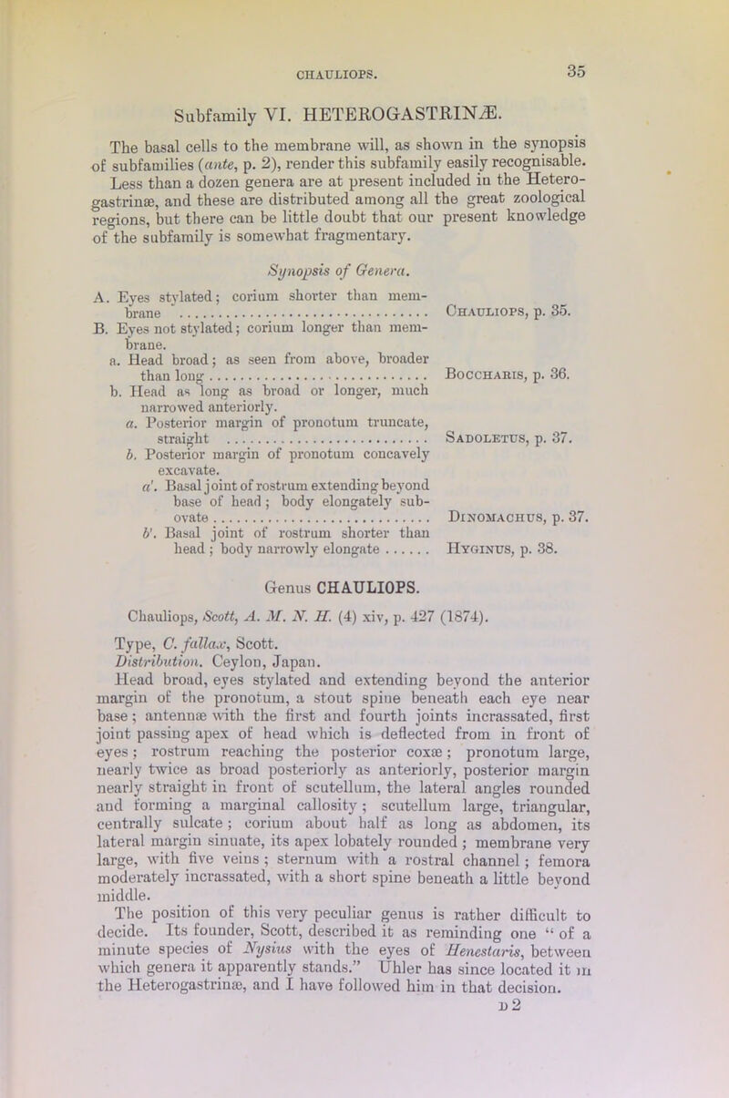 CHAULIOPS. Subfamily YI. HETEROGASTRINyE. The basal cells to the membrane will, as shown in the synopsis of subfamilies {ante, p. 2), render this subfamily easily recognisable. Less than a dozen genera are at present included in the Hetero- gastrin®, and these are distributed among all the great zoological regions, but there can be little doubt that our present knowledge of the subfamily is somewhat fragmentary. Synopsis of Genera. A. Eyes stylated; corium shorter than mem- brane B. Eyes not stylated; corium longer than mem- brane. a. Head broad; as seen from above, broader than long b. Head as long as broad or longer, much narrowed anteriorly. a. Posterior margin of prouotum truncate, straight b. Posterior margin of pronotum concavely excavate. a'. Basal j oint of rostrum extending beyond base of head ; body elongately sub- ovate b’. Basal joint of rostrum shorter than head ; body narrowly elongate Genus CHAULIOPS. Chauliops, Scott, A. M. N. H. (4) xiv, p. 427 (1874). Type, C. fallow, Scott. Distribution. Ceylon, Japan. Head broad, eyes stylated and extending beyond the anterior margin of the pronotum, a stout spine beneath each eye near base; antennae with the fii’st and fourth joints incrassated, first joint passing apex of head which is deflected from in front of eyes; rostrum reaching the posterior cox®; pronotum large, nearly twice as broad posteriorly as anteriorly, posterior margin nearly straight in front of scutellum, the lateral angles rounded and forming a marginal callosity; scutellum large, triangular, centrally sulcate; corium about half as long as abdomen, its lateral margin sinuate, its apex lobately rounded ; membrane very large, with five veins ; sternum with a rostral channel; femora moderately incrassated, with a short spine beneath a little beyond middle. The position of this very peculiar genus is rather difficult to decide. Its founder, Scott, described it as reminding one “ of a minute species of Nysius with the eyes of Henestaris, between which genera it apparently stands.” Uhler has since located it m the Heterogastrin®, and I have followed him in that decision. i)2 Chauliops, p. 35. Bocchabis, p. 36. Sadoletus, p. 37. Dinomachus, p. 37. IIyginus, p. 38.