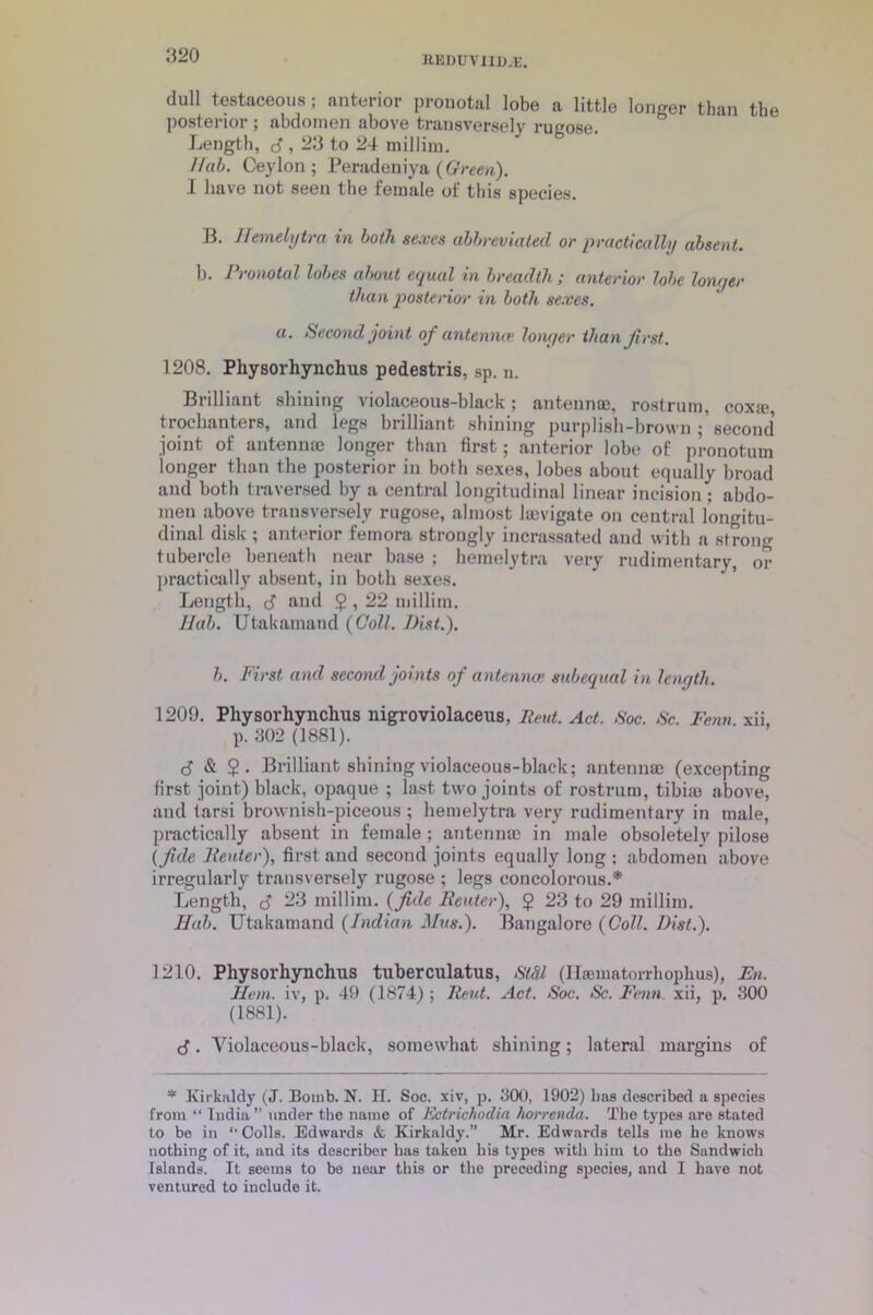 dull testaceous; anterior pronotal lobe a little longer than the posterior ; abdomen above transversely rugose. Length, 3,23 to 24 millim. Hal. Ceylon; Peradeniya (Green). I have not seen the female of this species. B. Hemelytra in both sexes abbreviated or practically absent. b. Pronotal lobes about equal in breadth; anterior lobe longer than posterior in both sexes. a. Second joint of antenna> longer than first. 1208. Physorhynchus pedestris, sp. n. Brilliant shining violaceous-black; antennae, rostrum, coxa;, trochanters, and legs brilliant shining purplish-brown; second' joint of antennae longer than first; anterior lobe of pronotum longer than the posterior in both sexes, lobes about equally broad and both traversed by a central longitudinal linear incision ; abdo- men above transversely rugose, almost lacvigate on central longitu- dinal disk ; anterior femora strongly incrassated and with a strong tubercle beneath near base ; hemelytra very rudimentary, or practically absent, in both sexes. Length, 3 and $ , 22 millim. llab. Utakamand (Coll. Hist.). b. First and second joints of antennae subequal in length. 1209. Physorhynchus nigroviolaceus, Rent. Act. Soc. Sc. Fern. xii, p. 302 (1881). 3 & $ • Brilliant shiniog violaceous-black; antennae (excepting first joint) black, opaque ; last two joints of rostrum, tibia; above, and tarsi brownish-piceous ; hemelytra very rudimentary in male, practically absent in female ; antennae in male obsoletely pilose (fide Reuter), first and second joints equally loug ; abdomen above irregularly transversely rugose ; legs concolorous.* Length, 3 -3 millim. (fide Reuter), $ 23 to 29 millim. Hub. Utakamand (Indian Mus.). Bangalore (Coll. Dist.). 1210. Physorhynchus tuberculatus, Stdl (Hasmatorrhophus), En. Hem. iv, p. 49 (1874) ; Rent. Act. Soc. Sc. Fenn. xii, p. 300 (1881). 3. Violaceous-black, somewhat shining; lateral margins of * Kirkaldy (J. Bomb. N. H. Soc. xiv, p. 300, 1902) Las described a species from “ India” under the name of Ectrichodia horrenda. The types are stated to be in Colls. Edwards & Kirkaldy.” Mr. Edwards tells me he knows nothing of it, and its describer has taken his types with him to the Sandwich Islands. It seems to be near this or the preceding species, and I have not ventured to include it.