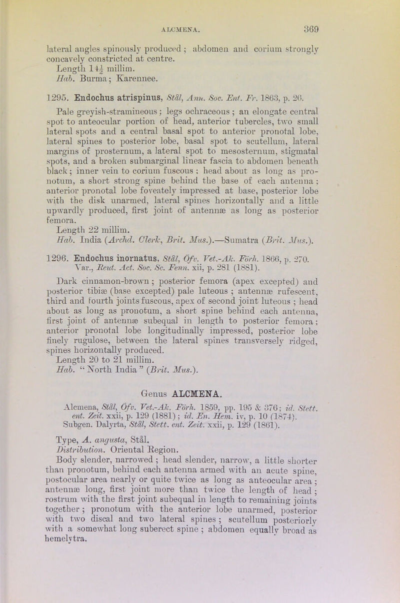 lateral angles spinously produced ; abdomen and corium strongly concavely constricted at centre. Length 14£ millim. Hab. Burma; Karennee. 1295. Endoclius atrispinus, StSl, Ann. Soc. Ent. Fr. 1863, p. 20. Pale greyish-stramineous; legs ochraceous ; an elongate central spot to anteocular portion of head, anterior tubercles, two small lateral spots and a central basal spot to anterior pronotal lobe, lateral spines to posterior lobe, basal spot to scutellum, lateral margins of prosternum, a lateral spot to mesosternum, stigmatal spots, and a broken submarginal linear fascia to abdomen beneath black; inner vein to corium fuscous : head about as long as pro- notum, a short strong spine behind the base of each antenna ; anterior pronotal lobe foveately impressed at base, posterior lobe with the disk unarmed, lateral spines horizontally and a little upwardly produced, first joint of antennae as long as posterior femora. Length 22 millim. IF ah. India (Archil. Cleric, Brit. Mas.).—Sumatra (Brit. Mas.). 1296. Endochus inornatus, St&l, Ofv. Vet.-Ale. Fbr/i. 1866, p. 270. Var., lieut. Act. Soc. Sc. Fenn. xii, p. 281 (1881). Dark cinnamon-brown; posterior femora (apex excepted) and posterior tibiae (base excepted) pale luteous ; antennae rufescent, third and fourth joints fuscous, apex of second joint luteous ; head about as long as pronotum, a short spine behind each antenna, first joint of an ten me subequal in length to posterior femora; anterior pronotal lobe longitudinally impressed, posterior lobe finely rugulose, between the lateral spines transversely ridged, spines horizontally produced. Length 20 to 21 millim. Hah. “ North India ” (Brit. Mas.). Genus ALCMENA. Alcmena, St&l, Ofv. Vet.-Ah. Fbrh. 1859, pp. 195 & 376; id. Stett. ent. Zeit. xxii, p. 129 (1881); id. En. Hem. iv, p. 10 (1874). Subgen. Dalyrta, St&l, Stett. ent. Zeit. xxii, p. 129 (1861). Type, A. anejusta, Stal. Distribution. Oriental Region. Body slender, narrowed ; head slender, narrow, a little shorter than pronotum, behind each antenna armed with an acute spine, postocular area nearly or quite twice as long as anteocular area ; antennae long, first joint more than twice the length of head ; rostrum with the first joint subequal in length to remaining joints together ; pronotum with the anterior lobe unarmed, posterior with two discal and two lateral spines ; scutellum posteriorlv with a somewhat long suberect spine ; abdomen equally broad as hemelvtra.