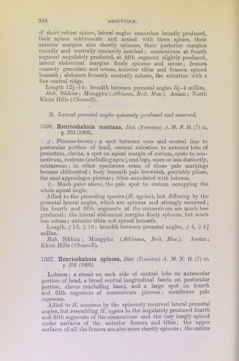 of short robust spines, lateral angles somewhat broadly produced, their apices subtruncate and armed with three spines, their anterior margins also shortly spinous, their posterior margins roundly and centrally concavely notched ; connexivum at fourth segment angulately produced, at fifth segment slightly produced, lateral abdominal margins finely spinous and setose; femora coarsely granulate and setose, anterior tibiae and femora spined beneath; abdomen beneath centrally sulcate, the sulcation with a fine central ridge. Length 124-14; breadth between pronotal angles 3|-4 millim. Hah. Sikhim ; Mungphu (Atkinson, Brit. Mus.). Assam; North Khiisi Hills (Chennell). • 13. Lateml pronotal angles spinously produced and recurved. 1326. Henricohahnia montana, Dist. (Forestus) A. M. N. H. (7) xi, p. 252 (1903). 3. Piceous-brown : a spot between eyes and central line to postocular portion of head, central sulcation to anterior lobe of pronotum, clavus, a spot on apical margin of corium, spots to con- nexivum, rostrum (excluding apex), and legs, more or less distinctly, ochraceous; in other specimens some of these pale markings become obliterated ; body beneath pale brownish, grevishly pilose, the anal appendages piceous ; tibiae annulated with luteous. $ . Much paler above, the pale spot to corium occupying the whole apical angle. Allied to the preceding species (//. typical), but differing by the pronotal lateral angles, which are spinous and strongly recurved ; the fourth and fifth segments of the connexivum are much less produced; the lateral abdominal margins finely spinous, but much less setose; anterior tibiae not spined beneath. Length, <3 13, $10; breadth between pronotal angles, <3 4, $ 4| millim. Hah. Sikhim ; Mungphu (Atlcinson, Brit. Mus.). Assam; Khiisi Hills (Chennell). 1327. Henvicohahnia spinosa, Dist. (Forestus) A. M. N. II. (7) xi, p. 252 (1903). Luteous ; a streak on each side of central lobe on anteocular portion of head, a broad central longitudinal fascia on postocular portion, clavus (excluding base), and a large spot on fourth and fifth segments of connexivum piceous; membrane pale cupreous. Allied to II. montana by the spinously recurved lateral pronotal angles, but resembling H. typica in the angulately produced fourth and fifth segments of the connexivum and the very longly spined under surfaces of the anterior femora and tibiae; the upper surfaces of all the femora are also more shortly spinous ; the carinae
