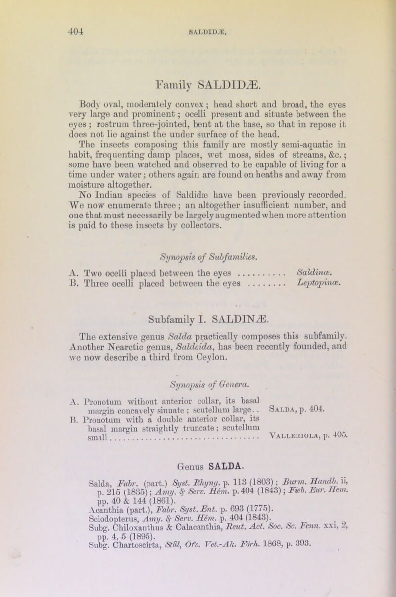 Family SALDIDiE. Body oval, moderately convex; head short and broad, the eyes very large and prominent; ocelli present and situate between the eyes ; rostrum three-jointed, bent at the base, so that in repose it does not lie against the under surface of the head. The insects composing this family are mostly semi-aquatic in habit, frequenting damp places, wet moss, sides of streams, &c.; some have been watched and observed to be capable of living for a time under water; others again are found on heaths and away from moisture altogether. No Indian species of Saldidcc have been previously recorded. We now enumerate three ; an altogether insufficient number, and one that must necessarily be largely augmented when more attention is paid to these insects by collectors. Synopsis of Subfamilies. A. Two ocelli placed between the eyes Saldino;. B. Three ocelli placed between the eyes Lejotopinas. Subfamily I. SALDINyE. The extensive genus Saida practically composes this subfamily. Another Nearctic genus, Saldoida, has been recently founded, and we now describe a third from Ceylon. Synopsis of Genera. A. Pronotum without anterior collar, its basal margin concavely sinuate ; scutellum large. . B. Pronotum with a double anterior collar, its basal margin strnightly truncate; scutellum small Genus SALDA. Saida, Fabr. (part.) Si/st. JRhynq. p. 113 (1803); Burm. Handb. ii, p. 215 (1835); Amy. S,- Serv. Ilem. p. 404 (1843); Fieb. Fur. Hem. pp. 40 & 144 (1861). Acanthia (part.), Fabr. Syst. Fnt. p. 693 (1775). Sciodopterus, Amy. Sf Serv. Hem. p. 404 (1843). Subg. Ohiloxantbus & Calacanthia, Bent. Act. Soc. Sc. Fenn. xxi, -, pp. 4, 5 (1895). Subg. Chartoscirta, StcV, Ofv. Vet.-Ah. Fork. 1868, p. 393. Salda, p. 404. Vallehiola, p. 405.
