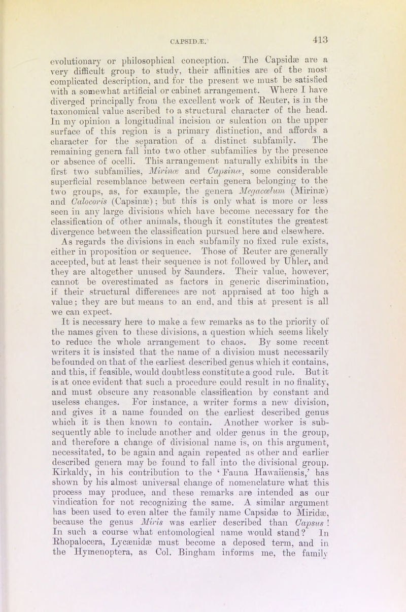 evolutionary or philosophical conception. The Capsidfe are a very difficult group to study, their affinities are of the most complicated description, and for the present we must be satisfied with a somewhat artificial or cabinet arrangement. Where I have diverged principally from the excellent work of Reuter, is in the taxonomical value ascribed to a structural character of the head, lu my opinion a longitudinal incision or sulcation on the upper surface of this region is a primary distinction, and affords a character for the separation of a distinct subfamily. The remaining genera fall into two other subfamilies by the presence or absence of ocelli. This arrangement naturally exhibits iu the first two subfamilies, Minnai and Capsino-} some considerable superficial resemblance between certain genera belonging to the two groups, as, for example, the genera Megaccelum (Mirinae) and Calocoris (Capsin®); but this is only what is more or less seen in any large divisions which have become necessary for the classification of other animals, though it constitutes the greatest divergence between the classification pursued here and elsewhere. As regards the divisions in each subfamily no fixed rule exists, either in proposition or sequence. Those of Reuter are generally accepted, but at least their sequence is not followed by Uhler, and they are altogether unused by Saunders. Their value, however; cannot be overestimated as factors in generic discrimination, if their structural differences are not appraised at too high a value; they are hut means to an end. and this at present is all we can expect. It is necessary here to make a few remarks as to the priority of the names given to these divisions, a question which seems likely to reduce the whole arrangement to chaos. By some recent writers it is insisted that the name of a division must necessarily be founded on that of the earliest described genus which it contains, and this, if feasible, would doubt less constitute a good rule. But it is at once evident that such a procedure could result in no finality, and must obscure any reasonable classification by constant and useless changes. Bor instance, a writer forms a new division, and gives it a name founded on the earliest described genus which it is then known to contain. Another worker is sub- sequently able to include another and older genus in the group, and therefore a change of divisional name is, on this argument, necessitated, to be again and again repeated as other and earlier described genera may be found to fall into the divisional group. Kirkaldy, in his contribution to the ‘ Fauna Hawaiiensis/ has shown by his almost universal change of nomenclature what this process may produce, and these remarks are intended as our vindication for not recognizing the same. A similar argument has been used to even alter the family name Capsid® to Mirid®, because the genus Mins was earlier described than Capsus ! In such a course what entomological name would stand? In lthopalocera, Lyc®nid® must become a deposed terra, and in the Hymenoptera, as Col. Bingham informs me, the family