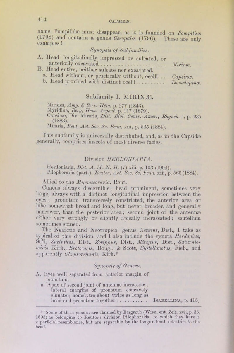 CAPSIDS. name Poinpilidic must disappear, as it is founded on Pompilim (1/Jb) and contains a genus Oeropules (1796). These are only examples ! Synopsis of Subfamilies. A. Head longitudinally impressed or sulcated, or anteriorly excavated 11. Head entire, neither sulcate nor excavated. a. Head without, or practically without, ocelli .. b. Head provided with distinct ocelli Mi mice. Capsince. Jsometopince. Subfamily I. MIlUNyE. Mirides, Amy. # Serv. Hem. p. 277 (1846). Myridina, Berg, Hem. Argent, p. 117 (1879). Capsinas, Div. Miraria, Mist. Iiiol. Centr.-Amer., Rhunch. i, p. 235 (1883). 1 Miraria, Rent. Act. Soc. Sc. Fenn. xiii, p. 505 (1884). This subfamily is universally distributed, and, as in the Capsid® generally, comprises insects oi' most diverse facies. Division 7/ERD ON I A HI A. I lerdoniaria, Mist. A. M. N. JI. (7) xiii, p. 103 (1904). Pilophoraria (part.), Router, Act. Soc. Sc. Fenn. xiii, p. 500(1884). Allied to the Mynnccoraria, lieut. Cuneus always discernible; head prominent, sometimes very large, always with a distinct longitudinal impression between the eyes ; pronotum transversely constricted, the anterior area or lobe somewhat broad and long, but never broader, and generally narrower, than the posterior area; second joint of the antennae either very strongly or slightly apically incrassated ; scutellum sometimes spined. The Nearctic and Neotropical genus Xenetus, Dist., I take as typical of this division, and I also include the genera Herdonius, Stal, Zacinthus, Dist., Zosippus, Dist., Minytus, Dist., Saturnio- miris, Kirk., Erotocoris, Dougl. & Scott, Systellonotus, Fieb., and apparently Ghrysorrhanis, Kirk.* Synopsis of Genera. A. Eyes well separated from anterior margin of pronotum. a. Apex of second joint of antennae incrassate ; lateral margins of pronotum coucavely sinuate ; lietnelytra about twice as long as head and pronotum together Isabellina, p. 415. * Some of these genera are claimed by Bergroth (Wien. ent. Zeit. xvii, p. 35, 1893) as belonging to Reuter’s division Pilophoraria, to which they have a superficial resemblance, but are separable by the longitudinal sulcation to the head.