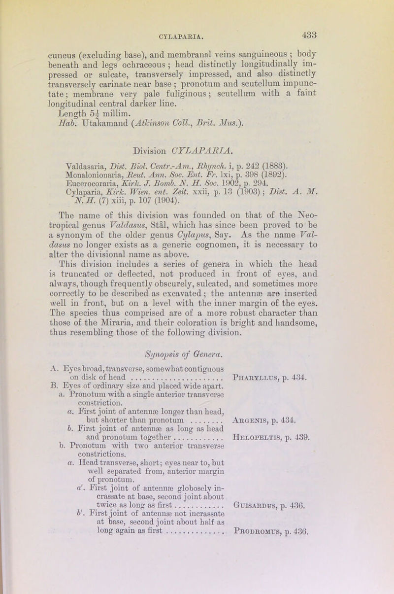 CYLAPARIA. cuneus (excluding base), and membranal veins sanguineous ; body beneath and legs ochraceous ; head distinctly longitudinally im- pressed or sulcate, transversely impressed, and also distinctly transversely carinate near base ; pronotum and scutellum impunc- tate; membrane very pale fuliginous; scutellum with a faint longitudinal central darker line. Length 54 millim. Ilab. Utakamand (Atkinson Coll., Brit. Mas.). Division CYLAPAlilA. Valdasaria, Dist. Biol. Centr.-Am., Rhynch. i, p. 242 (1883). Monalonionaria, lieut. Ann. Soc. But. Fr. lxi, p. 398 (1892). Eucerocoraria, Kirk. J. Bomb. N. H. Soc. 1902, p. 294. Cylaparia, Kirk. Wien. ent. Zeit. xxii, p. 13 (1903); Dist. A. M. K.H. (7) xiii, p. 107 (1904). The name of this division was founded on that of the Neo- tropical genus Valdasus, Stal, which has since been proved to be a synonym of the older genus Cylupus, Say. As the name Val- datsus no longer exists as a generic cognomen, it is necessary to alter the divisional name as above. This division includes a series of genera in which the head is truncated or deflected, not produced in front of eyes, and always, though frequently obscurely, sulcated, and sometimes more correctly to be described as excavated; the antennae are inserted well in front, but on a level with the inner margin of the eyes. The species thus comprised are of a more robust character than those of the Miraria, and their coloration is bright and handsome, thus resembling those of the following division. Synopsis of Genera. A. Eyes broad, transverse, somewhat contiguous on disk of head B. Eyes of ordinary size and placed wide apart. a. Pronotum with a single anterior transverse constriction. a. First joint of antennae longer than head, but shorter than pronotum b. First joint of antennae as long as head and pronotum together b. Pronotum with two anterior transverse constrictions. a. Head transverse, short; eyes near to, but well separated from, anterior margin of pronotum. First joint of antennae globosely in- crassate at base, second joint about twice as long as first b'. First joint of antennae not incrassate at base, second joint about half as long again as first Pharyllus, p. 434. Argents, p. 434. IIeloreltis, p. 439. Guisardus, p. 43G. Prodromes, p. 43d.