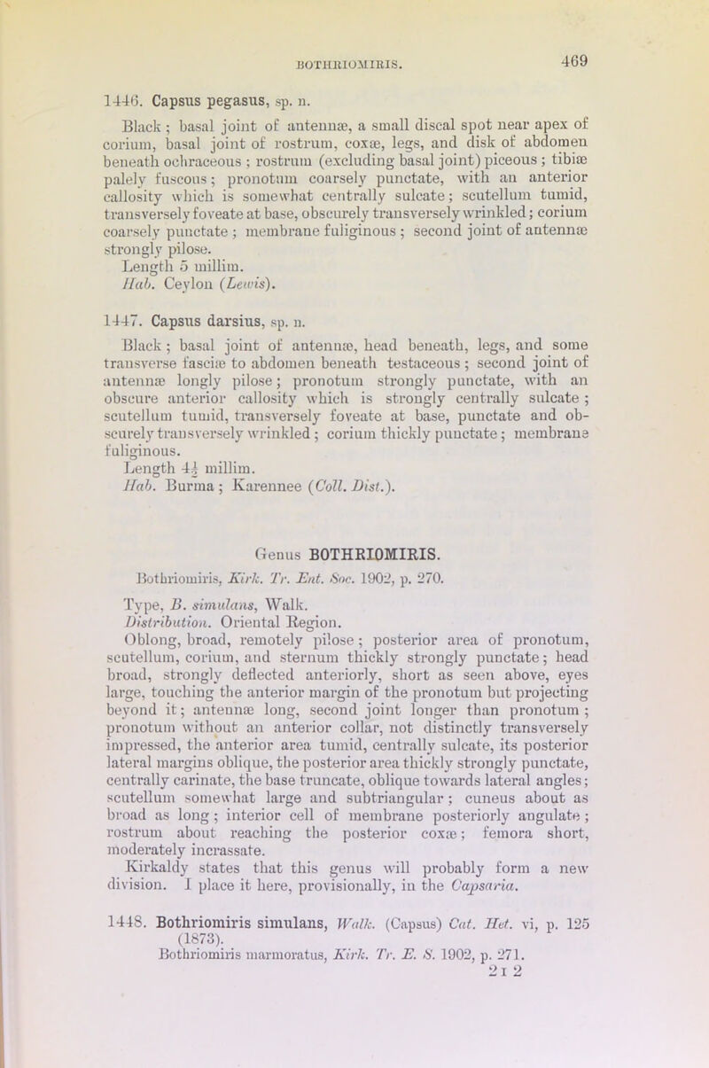 BOXimiOMIEIS. 1446. Capsus pegasus, sp. n. Black ; basal joint of antenna?, a small discal spot near apex of corinm, basal joint of rostrum, coxae, legs, and disk of abdomen beneath ochraceous ; rostrum (excluding basal joint) piceous ; tibiae palely fuscous; pronotmn coarsely punctate, with an anterior callosity which is somewhat centrally suleate; scutellum tumid, transversely foveate at base, obscurely transversely wrinkled; corium coarsely punctate ; membrane fuliginous ; second joint of antennae strongly pilose. Length 5 millim. I lab. Ceylon (Lewis). 1447. Capsus darsius, sp. n. Black; basal joint of antennae, head beneath, legs, and some transverse fasciae to abdomen beneath testaceous ; second joint of antennae longly pilose; pronotuin strongly punctate, with an obscure anterior callosity which is strongly centrally suleate ; scutellum tumid, transversely foveate at base, punctate and ob- scurely transversely wrinkled ; corium thickly punctate; membrane fuliginous. Length 4| millim. Hah. Burma ; Karennee (Coll. Dist.). Genus BOTHRIOMIRIS. Bothriomiris, Kirk. Tv. Eat. Soc. 1902, p. 270. Type, B. simulans, Walk. Distribution. Oriental Region. Oblong, broad, remotely pilose; posterior area of pronotum, scutellum, corium, and sternum thickly strongly punctate; head broad, strongly deflected anteriorly, short as seen above, eyes large, touching the anterior margin of the pronotum but projecting beyond it; antennae long, second joint longer than pronotum ; pronotum without an anterior collar, not distinctly transversely impressed, the anterior area tumid, centrally suleate, its posterior lateral margins oblique, the posterior area thickly strongly punctate, centrally carinate, the base truncate, oblique towards lateral angles; scutellum somewhat large and subtriangular; cuneus about as broad as long; interior cell of membrane posteriorly angulate; rostrum about reaching the posterior coxa?; femora short, moderately incrassate. Kirkaldy states that this genus will probably form a new’ division. I place it here, provisionally, in the Capsaria. 1448. Bothriomiris simulans, Walk. (Capsus) Cat. lid. vi, p. 125 (1873). Bothriomiris marmoratus, Kirk. Tv. E. S. 1902, p. 271. 2 I 2