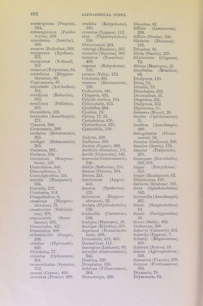 consanguinea (Psophis), 244. consanguineus (Pcecilo- seytus), 459. consobrina (Irantha), 386. consors (Endoohus), 866. conspersus (Epidaus), 371. conspicuus (Yolinus), 357. consutus (Polycrates), 64. conTelatus (Rhyparo- cbromus), 69. Coptoneurus, 87. coqueberti (Antilocbus), 101. corallinus (Reduvius), 333. corallinus (Psilistus), 395. Goranideus, 332. coranodes (Acantkaspis), 271. Coranus, 380. Coranusaria, 380. cordatus (Ectomocoris), 295. cordiger (Ectomocoris), 295. Coriscina, 397. Coriscus, 399. coronatum (Gonycen- trum), 125. Cosmolestes, 345. Cosmopleurus, 5. Cosmospliodrus, 351. costalis (llarpactor), 334. Costiella, 217. Oourtesius, 114. Craspeduckus, 5. crassiceps (Rkyparo- chromus), 78. crassicornis (Gallobeli- cus), 478. crassirostris (Sleno- Iffimus), 203. Creontiades, 427. Crescentius. 408. cribraticollis (Gorpis), 398. crinitus (Pkytocoris), 449. Critobulus, 77. crocatus (Cydnocoris), 361. croceovittatus (Sycanus), 352. crccsus (Capsus), 468. cruciatus (Pirates), 299. crudelis (Ectrychotes), 316. cruentus (Lygreus), 112. crux (Physorhynckus), 318. Ctenocneiuis, 224. cumingi (Rasakus), 303. cuneatu3 (Bayerus), 307. cuneatus (Turnebus), 485. cupreus (Ectrychotes), 316. currens (Yelia), 172. Cutocoris, 361. cyaneus (Ectomocoris), 293. Cydnocoris, 361. Cylaparia, 433. Oylindr. stetkus, 184. Cyllocoraria, 473. Cymbidus, 284. OyminsB, 19. Cymus, 17, 21. Cyrtorkinus, 476. Cyrtorrliinus, 476. Ovsteockila, 138. Dalyrta, 369. Darbanus, 363. darsius (Capsus), 469. dartbula (Galeatus), 131. davidi (Cnizocoris), 149. dearmata(Centrocnemi8), 246. debilis (Reduvius), 251. decisus (Pirates), 294. Decius, 221. decoloratus (Lygus), 455. decorus (Dysdercus), 121. delineatus (Rhypnro- ckromus), 52. deutata (Phyllontochila), 136. denticollis (Carventus), 156. dentipes (Macropes), 26. denlipes (Rikirbus), 378. depresses (llomalospho- drus), 349. Derajocoris, 451, 465. Dermatinus, 115.' descriptus (Letkieus), 89. deyrollei (Centrocnemis), 245. Diaditus, 226. Diceplmlus, 193. dickrous (Villanovanus), 364. Dicraotropis, 289. Dieuches, 82. diflinis (Lestomerus), 299. diffinis (Pirates), 296. dilatatus (Etconeus), 129. Dilophos, 40. diluta (Staccia), 225. diluticornis (Cligenes), 72. dilutus (Macropes), 25 dimidiatus (Mizaldus), 68. Dindymus, 110. Dinia, 73. Uiniella, 73. Dinocleptes, 332. Dinomachus, 37. Diognetus, 431. Dipkymus, 332. Diplonotus, 51. discessus (Nines), 20. discifer (Ophthalmicus), 31. discifera (Acantkaspis), 260. disccguttatus (l’lccio- merus), 52. discolor (Cerilocus), 288. discolor (Gerris), 178. discolor (Platymeris), 276. discrepans (Ectrichodia), 318,319. dispar (Ectrychotes'), 315. dispar (Rkodiginus), 62. Dispkinctus, 443. distincta (Ectatops), 105. dives (Sphedanolestes), 342. divisicollis (Acantkaspis), 267. dixoni (Graptostethus), 10. dixoni (Packvgrontka), 42. dixoni (Saida), 405. Dodonaus, 398. dohertyi (Calocoris), 452. dokertyi (Lygteus), 7. dohertyi (Megalocerma), 425. dokeryti (Nysius), 18. dokrni (Agriosphodrus), 359. domestica (Plcearia), 209. dorycus (Pristhesancus), 383. Drymaria, 78. Drymocoris, 92.