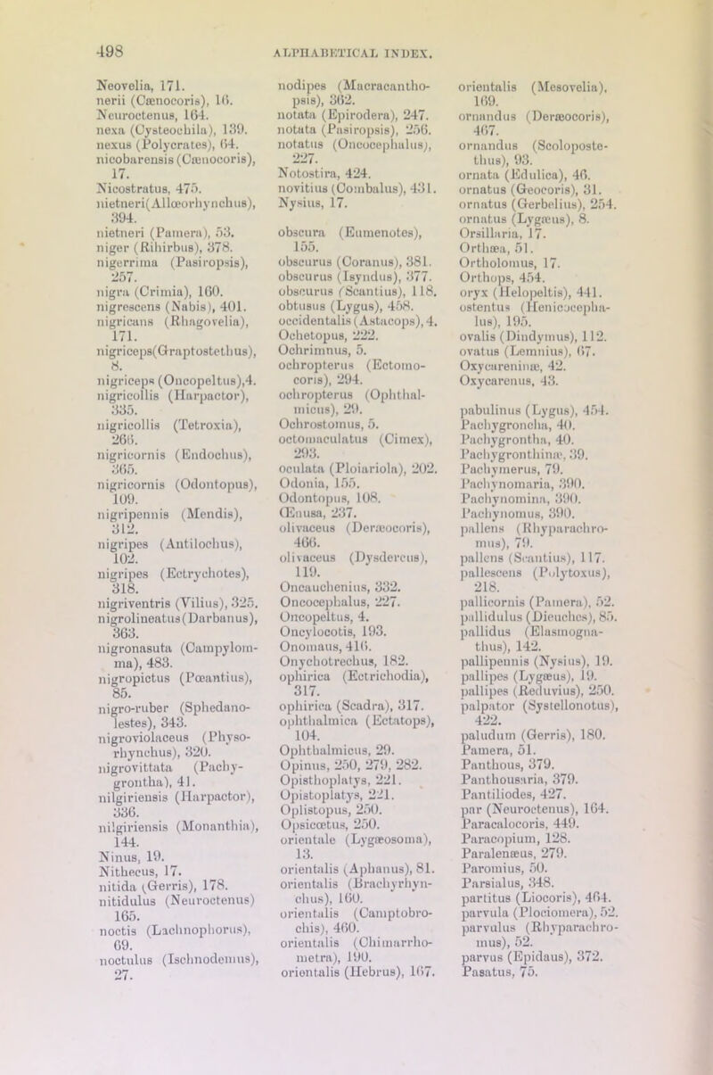 Neovelia, 171. nerii (Caenocoris), 1(1. Neuroctenus, 164. nexa (Cysteoehila), 139. nexus (Polycrates), 64. nieobarensis (Camocoris), 17. Nicostratus, 475. nietnei’i(AUoeorhynchu8), 394. nietneri (Pamera), 53. niger (Rihirbus), 378. nigerrima (Pasiropsis), 257. nigra (Crimia), 160. nigrescens (Nabis), 401. nigricans (Rhagovelia), 171. nigriceps(Graptostethus), 8. nigriceps (Oucopelt.us),4. nigricollis (Harpactor), 335. nigricollis (Tetroxia), 266. nigricornis (Endocluis), 365. nigricornis (Odontopus), 109. nigripennis (Mendis), 312. nigripes (Autilocbus), 102. nigripes (Ectryehotes), 318. nigrivcntris (Yilius), 325. nigroliueatus(Darbunus), 363. nigronasuta (Campylom- ma), 483. nigropictus (Pceantius), 85. nigro-ruber (Sphedano- lestes), 343. nigroviolaceus (Physo- rbynchus), 320. nigrovittata (Pacby- grontha), 41. nilgiriensis (Harpactor), 336. nilgiriensis (Monantbia), 144. Ninus, 19. Nitheeus, 17. nitida ^Gerris), 178. nitidulus (Neuroctenus) 165. noctis (Lacbnopborus), 69. noctulus (Iscbnodemus), nodipes (Macracantho- psis), 362. notata (Epirodera), 247. notata (Pasiropsis), 256. notatus (Oncocephalus;, 227. Notostira, 424. novitius (Oombalus), 431. Nysius, 17. obscura (Eumenotes), loo. obscurus (Coranus), 381. obscurus (Isyndus), 377. obscurus (Seantius), 118. obtusus (Lygus), 458. occidentalis (Astacops), 4. Ochetopus, 222. Ochrimnus, 5. ocbropterus (Ectomo- coris), 294. ocbropterus (Ophthal- micus), 29. Ochrostomus, 5. octoumculntus (Cimex), 293. oculata (Ploiariola), 202. Odonia, 155. Odontopus, 108. CEnusa, 237. olivaceus (Deroeocoris), 466. olivaceus (Dysdercus), 119. Oncauchenius, 332. Oncocepbalus, 227. Oncopeltus, 4. Oncylocotis, 193. Onomaus, 416. Onychotrechus, 182. opbirica (Ectrichodia), 317. opbirica (Scadra), 317. ophtbalmica (Ectatops), 104. Ophthalmicus, 29. Opinus, 250, 279, 282. Opisthoplatys, 221. Opistoplatys, 221. Oplistopus, 250. Opsiccetus, 250. orientale (Lygaeosoma), 13. orientalis (Apbanus), 81. orientalis (Bracbyrhyn- cbus), 160. orientalis (Camptobro- cbis), 460. orientalis (Ohimurrho- metra), 190. orientalis (Hebrus), 167. orientalis (Mesovelia), 169. ornandus (Derasocoris), 467. ornandus (Scoloposte- tbus), 93. ornata (Edulica), 46. ornatus (Geoeoris), 31. ornntus (Gerbelius), 254. ornatus (Lygams), 8. Orsillaria, 17. Ortbaea, 51. Ortbolomus, 17. Orthops, 454. oryx (llelopeltis), 441. ostentus (l[enicoec]iba- lus), 195. ovalis (Dindyrnus), 112. ovatus (Lemnius), 67. Oxycureninaj, 42. Oxycarenus. 43. pabulinus (Lygus), 454. Pacbygroncba, 40. Pacbygrontha, 40. Pacbygronthina?, 39. Pacbymerus, 79. Pachynomaria, 390. Pacbynomina, 390. Pacbynomus, 390. pallens (Rbyparacbro- mus), 79. pallens (Scantius), 117- pallescens (Pidytoxus), 218. pallicornis (Pamera), 52. pallidulus (Dieuches), 85. pallidus (Elasmogna- t bus), 142. pallipennis (Nysius), 19. pallipes (Lygaeus), 19. pallipes (Reduvius), 250. palpator (Systellonotus), 422. paludum (Gerris), 180. Pamera, 51. Pantbous, 379. Panthousaria, 379. Pantiliodes, 427. par (Neuroctenus), 164. Paracalocoris, 449. Paracopium, 128. Paralenseus, 279. Paromius, 50. Parsialus, 348. partitus (Liocoris), 464. parvula (Plociomera), 52. parvulus (Rbyparachro- mus), 52. parvus (Epidaus), 372. Pasatus, 75.