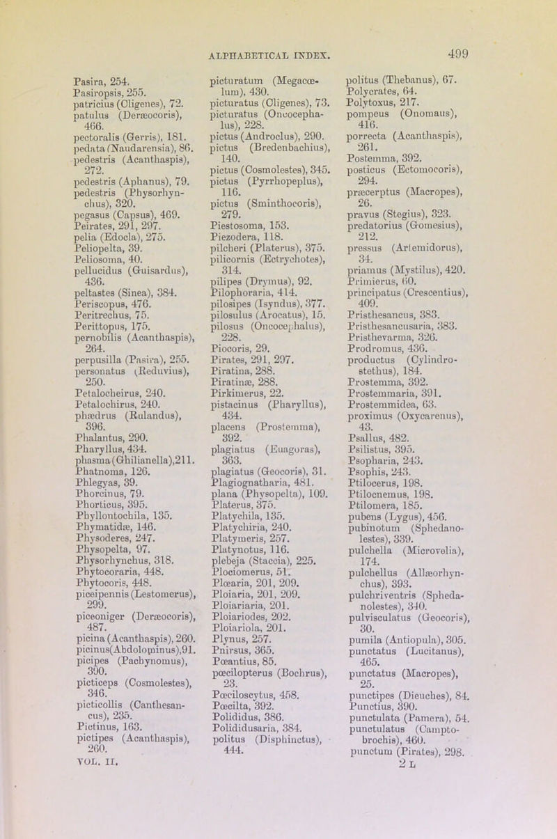 Pasira, 254. Pasiropsis, 255. patricius (Cligenes), 72. patulus (Derasocoris), 466. pectoralis (Gerris), 181. pedata CNaudarensia), 86. pedestris (Acanthaspis), 272. pedestris (Aphanus), 79. pedestris (Physorhyn- chus), 320. pegasus (Capsus), 469. Pei rates, 291, 297. pelia (Edocla), 275. Peliopelta, 39. Peliosoma, 40. pellucidus (Guisardus), 436. pel tastes (Sinea), 384. Periscopus, 476. Peritrechus, 75. Perittopus, 175. pernobilis (Acanthaspis), 264. perpusilla (Pasira), 255. personatus ^Reduvius), 250. Petalocheirus, 240. Petalochirus, 240. phsedrus (Rulandus), 396. Phalantus, 290. Pharyllus, 434. phasma (Ghilianella),211. Phatnoma, 126. Pblegyas, 39. Phorcinus, 79. Phorticus, 395. Pbyllontochila, 135. Phymatidaj, 146. Physoderes, 247. Pliysopelta, 97. Physorhynchus, 318. Phytocoraria, 448. Phytocoris, 448. piceipennis (Lestomerus), 299. piceoniger (Derteoeoris), 487. picina (Acanthaspis), 260. picinus(Abdolovninus),91. pioipes (Pacbynomus), 3'JO. picticeps (Cosmolestes), 346. picticollis (Canthesan- cus), 235. Pictinua, 163. pictipes (Acanthaspis), 260. YUL. IX. ALPHABETICAL IXDEX. picturatum (Megacoe- lura), 430. picturatus (Cligenes), 73. picturatus (Oncocepha- lus), 228. pictus (Androclus), 290. pictus (Bredenbachius), 140. pictus (Cosmolestes), 345. pictus (Pyrrhopeplus), 116. pictus (Sminthocoris), 279. Piestosoma, 153. Piezodera, 118. pilcberi (Platerus), 375. pilicornis (Ectrycbotes), 314. pilipes (Drymua), 92. Pilopboraria, 414. pilosipes (Isyndus), 377. pilosulus (Arocatus), 15. pilosus (Oncocepbalus), 228. Piocoris, 29. Pirates, 291, 297. Piratina, 288. Piratinaj, 288. Pirkiuierus, 22. pistacinus (Pharyllus), 434. placens (Prostemma), 392. plagiatus (Euagoras), 363. plagiatus (Geocoris), 31. Plagiognatbaria, 481. plana (Physopelta), 109. Platerus, 375. Platychila, 135. Platycbiria, 240. Platymeris, 257. Platynotus, 116. plebeja (Staccia), 225. Plociomerus, 51. Ploearia, 201, 209. Ploiaria, 201, 209. Ploiariaria, 201. Ploiariodes, 202. Ploiariola, 201. Plynus, 257. Pnirsus, 365. Pceantius, 85. pcecilopterus (Bocbrus), 23. Poeciloscytus, 458. Poecilta, 392. Polididus, 386. Polididusaria, 384. politus (Disphinctus), 444. 499 politus (Thebanus), 67. Polycrates, 64. Polytoxus, 217. pompeus (Onomaus), 416. porrecta (Acanthaspis), 261. Postemma, 392. posticus (Ectomoeoris), 294. prfficerptus (Macropes), 26. pravus (Stegius), 323. predatorius (Gomesius), 212. pressus (Artemidorus), 34. priamus (Mystilus), 420. Primierus, 60. principatus (Crescentius), 409. Pristhesancus, 383. Pristhesancusaria, 383. Pristhevarma, 326. Prodromus, 436. productus (Cylindro- stethus), 184. Prostemma, 392. Prostemmaria, 391. Prostemmidea, 63. proximus (Oxycarentis), 43. Psallus, 482. Psilistus, 395. Psopharia, 243. Psophis, 243. Ptilocerus, 198. Ptilocneinus, 198. Ptilomera, 185. pubens (Lygus), 456. pubinotum (Sphedano- lestes), 339. pulchella (Microvolia), 174. pulchellus (AUaeorhyn- chus), 393. pulchriventris (Spheda- nolestes), 340. pulvisculatus (Geocoris), 30. pumila (Antiopula), 305. punctatus (Lucitanus), 465. punctatus (Macropes), 25. punctipcs (Dieuebes), 84. Punctius, 390. punctulata (Pamera), 54. punctulatus (Campto- hrochis), 460. punctual (Pirates), 298. 2 L