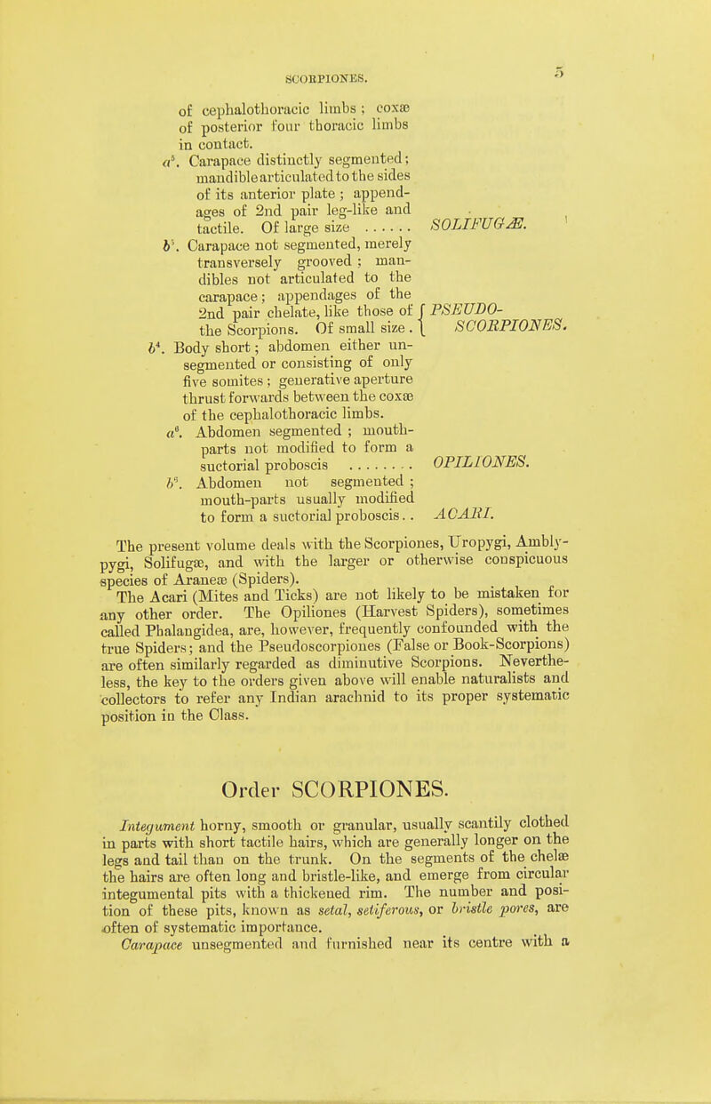 of cephalothoracic liinbs ; coxae of posterior Four thoracic limbs in contact. a\ Carapace distinctly segmented; mandible articulated to the sides of its anterior plate ; append- ages of 2nd pair leg-like and tactile. Of large size fSOLIFUGM. h'. Carapace not segmented, merely transversely grooved ; man- dibles not articulated to the carapace; appendages of the 2nd pair chelate, like those of f PSEUDO- the Scorpions. Of small size . \ SCOEPIONES. h*. Body short; abdomen either nn- segmented or consisting of only five somites ; generative aperture thrust forwards between the coxee of the cephalothoracic limbs, rt. Abdomen segmented ; mouth- parts not modified to form a suctorial proboscis OPILIONES. 6. Abdomen not segmented ; mouth-parts usually modified to form a suctorial proboscis.. AC Alii. The present volume deals with the Scorpiones, TJropygi, Ambly- pygi, SolifugEe, and with the larger or otherwise conspicuous species of Araneae (Spiders). The Acari (Mites and Ticks) are not likely to be mistaken for any other order. The Opiliones (Harvest Spiders), sometimes called Phalangidea, are, however, frequently confounded with the true Spiders; and the Pseudoscorpiones (False or Book-Scorpions) are often similarly regarded as diminutive Scorpions. Neverthe- less, the key to the orders given above will enable naturalists and collectors to refer any Indian arachnid to its proper systematic position in the Class. Order SCORPIONES. Integument horny, smooth or granular, usually scantily clothed in parts with short tactile hairs, which are generally longer on the legs and tail than on the trunk. On the segments of the chelae the hairs are often long and bristle-like, and emerge from circular integumental pits with a thickened rim. The number and posi- tion of these pits, known as setal, setiferous, or bristle pores, are often of systematic importance. Carapace unsegmented and furnished near its centre with a