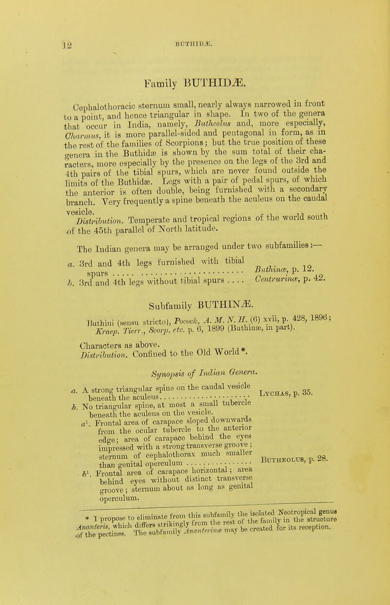 Family BUTHID^. Cephalothoracic sternum small, nearly always narrowed in front to a point, and hence triangular in shape. In two of the genera that occur in India, namely, Batheolus and, more especially, Gharmus, it is more parallel-sided and pentagonal in form, as in the rest of the families of Scorpions; but the true position of these «enera in the Buthidaj is shown by the sum total of their cha- racters, more especially by the presence on the legs of the 3rd and 4th pairs of the tibial spurs, whicli are never found outside the limits of the Buthidse. Legs with a pair of pedal spurs, of which the anterior is often double, being furnished with a secondary branch. Very frequently a spine beneath the aculeus on the caudal ^^^m^tkbution. Temperate and tropical regions of the world south of the 45th parallel of North latitude. The Indian genera may be arranged under two subfamilies :— a. 3rd and 4th legs furnished with tibial spurs P- b. 3rd and 4th legs without tibial spurs .... CetitrurmcB, p. 42. Subfamily BUTHINiE. liuthinl (sensu stricto), Pocock, A. M^ II iQ) xvii, p. 428, 1896, Kraep. Tien:, Scorp. etc. p. 6, 1899 (Buthmse, m pai-t). Characters as above. ^,, i j • Distribution. Confined to the Old World*. Syno2Jsis of Indian Genera. a. A strong triangular spine on the caudal vesicle beneath the aculeus  1' ^' V b. No triangular spine, at most a small tubercle beneath the aculeus on the vesicle. «' Frontal area of carapace sloped downwards from the ocular tubercle to the anterior edce- area of carapace behind the eyes impressed with a strong transverse groove ; sternum of cephalothorax much smaller 38. than genital operculum r>ui±ii!.ui> , ^ Frontal area of carapace horizontal; area behind eyes without distinct transverse groove; sternum about as long as genital operculum. ^