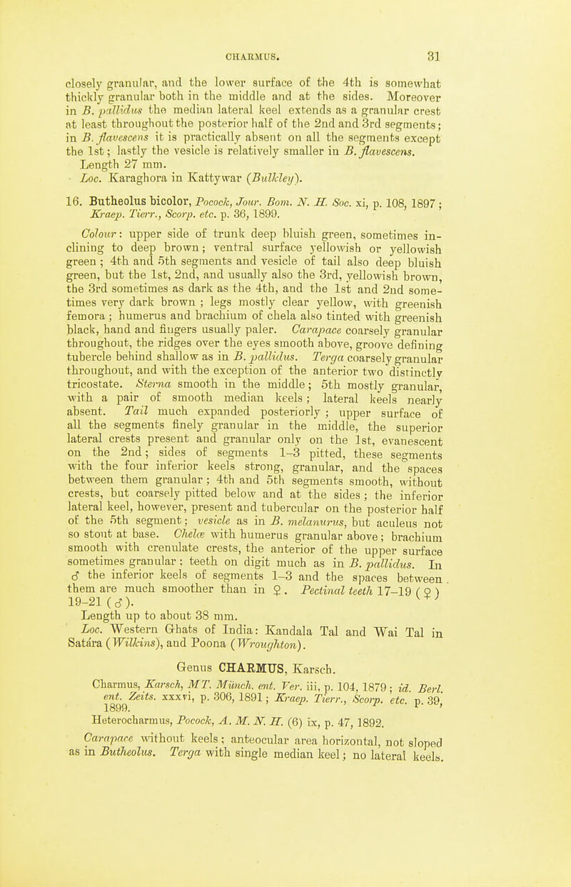 closely granular, and the lower surface of the 4th is somewhat thickly granular both in the middle and at the sides. Moreover in B. pallidus the median lateral keel extends as a granular crest at least throughout the posterior half of the 2nd and 3rd segments; in B. flavescens it is practically absent on all the segments except the 1st; lastly the vesicle is relatively smaller in B.flavescens. Length 27 mm. Loo. Karaghora in Kattywar (BulJdey). 16. Butheolus Mcolor, Pocock, Jour. Bom. N. H. Soc. xi, p. 108, 1897 ; Kraep. Tierr., Scorp. etc. p. 36, 1899. Colour: upper side of trunk deep bluish green, sometimes in- clining to deep brown; ventral surface yellowish or yellowish green ; 4th and .5th segments and vesicle of tail also deep bluish green, but the 1st, 2nd, and usually also the 3rd, yellowish brown, the 3rd sometimes as dark as the 4th, and the 1st and 2ud some- times very dark brown ; legs mostly clear yellow, with greenish femora ; humerus and brachium of chela also tinted with greenish black, hand and fingers usually paler. Carapace coarsely granular throughout, the ridges over the eyes smooth above, groove defining tubercle behind shallow as in B. pallidus. Terga coarsely granular throughout, and with the exception of the anterior two distinctly tricostate. Sterna smooth in the middle; 5th mostly granular with a pair of smooth median keels; lateral keels nearly absent. Tail much expanded posteriorly ; upper surface of all the segments finely granular in the middle, the superior lateral crests present and granular only on the 1st, evanescent on the 2nd; sides of segments 1-3 pitted, these segments with the four inferior keels strong, granular, and the spaces between them granular; 4th and 5th segments smooth, without crests, but coarsely pitted below and at the sides ; the inferior lateral keel, however, present and tubercular on the posterior half of the 5th segment; vesicle as in B. melanurus, but aculeus not so stout at base. ChelcB with humerus granular above; brachium smooth with crenulate crests, the anterior of the upper surface sometimes granular: teeth on digit much as in B. pallidus. In. S the inferior keels of segments 1-3 and the spaces between them are much smoother than in $ . Pectinal teeth 17-19 ( 0 ) 19-21 (cJ). Length up to about 38 mm. Loc. Western Ghats of India: Kandala Tal and Wai Tal in Satara (I'FiZ/ans), and Poena (Wroughton). Genus CHARMUS, Karsch. Charmus, Karsch, MT. Miinch. ent. Ver. iii, p. 104, 1879; id Berl 1899^'^*** ^^^^^ ^' ^^^^ ' ^^'^'^P- Tierr., Scorp. etc. p. 39, Heterocliarmus, Pocock, A. M. N. K. (6) ix, p. 47, 1892. Carapace without keels; anteocular area horizontal, not sloped as in Butheolus. Terga with single median keel; no lateral keels.