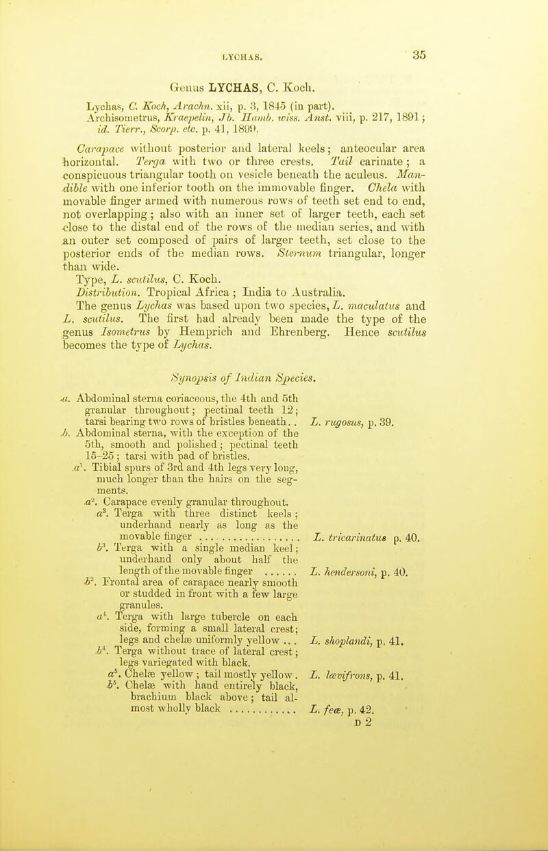 Geuiis LYCHAS, C. Koeli. Lychns, C. Koch, Amcfin. xii, p. 1845 (ia part). Archisoiueti'us, Kraepelin, Jb. Ilnmb. wiss. Anst. viii, p. 217, 1891; id: Tien:, Scorp. etc. p. 41, 189i). Carapace without posterior and lateral keels; anteocular area horizontal. Terfja with two or three crests. Tail carinate ; a conspicuous triangular tooth on vesicle beneath the aculeus. Man- dible with one inferior tooth on the immovable finger. Chela with movable finger armed with numerous rows of teeth set end to end, not overlapping; also with an inner set of larger teeth, each set ■close to the distal end of the rows of the median series, and with an outer set composed of pairs of lai'ger teeth, set close to the posterior ends of the median rows. Sternum triangular, longer than wide. Type, L. scutilus, C. Koch. Distribution. Tropical Africa ; India to Australia. The genus Lychas was based upon two species, L. maculatus and L. scutilus. The first had already been made the type of the genus Isometrus by Hemprich and Ehrenberg. Hence scutilus becomes the type of Lychas. Synopsis of Indian Species. ■a. Abdominal sterna coriaceous, the 4th and 5th granular throughout; pectinal teeth 12; tarsi bearing two rows of bristles beneath.. L. rugosus, p. 39. M. Abdominal sterna, with the exception of the 5th, smooth and polished; pectinal teeth 15-25 ; tarsi with pod of bristles, .rt'. Tibial spurs of 3rd and 4th legs very long, much longer than the hairs on the seg- ments. d'. Carapace evenly granular throughout. a^. Terga with three distinct keels; underhand nearly as long as the movable finger L. tricarinatua p. 40. P. Terga with a single median keel; imderhand only about half the length of the movable finger L. he)idersoni, p. 40. h'. Frontal area of carapace nearly smooth or studded in front with a few large granules. «'. Terga with large tubercle on each side, forming a small lateral crest; legs and chela uniformly yellow ... L. shoplandi, p, 41. h^. Terga without trace of lateral crest; legs variegated with black, a*. Chete yellow ; tail mostly yellow . L. Icevifrons, p. 41. b^. Chelae with hand entirely black, brachium black above; tail al- most wholly black L. fece. p. 42.