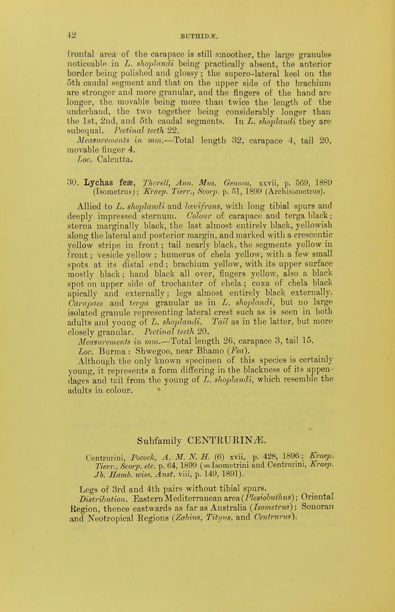 I'fontal area of the carapace is still smoother, the lai'ge granules noticeable iu L. slioplandi being practically absent, the anterior border being polished and glossy; the supero-lateral keel on the 5th caudal segment and tliat on the upper side of the brachium are stronger and more granular, and the fingers of the hand are longer, the. movable being more than twice the length of the underhand, the two together being considerably longer than the Ist, 2nd, and 5th caudal segments. In L. shoplandi they are subequal. Pectinal teeth 22. Measurements in mm.—Total length 32, carapace 4, tail 20, movable fincier 4, Loc, Calcutta. 30. Lychas feae, Tlwrell, Ann. Mvs. Genova, xxvii, ]>. 569, 1889 (IsometnisJ; Kraep. Tien:, Scorp. p. 51, 1899 (Arcliisometrus). Allied to L. shoplandi and Icevifrons, with, long tibial spurs and deeply impressed sternum. Colour of carapace and terga black; sterna marginally black, the last almost entirely black, yellowish along the lateral and posterior margin, and marked with a crescentic yellow stripe in front; tail nearly black, the segments yellow in front; vesicle yellow ; humerus of chela yellow, with a few small spots at its distal end; brachium yellow, with its upper surface mostly black; hand black all over, fingers yellow, also a black spot on upper side of trochanter of chela; coxa of chela black apically and externally; legs almost entirely black externally. Carapace and terga granular as in L. slioplandi, but no large isolated granule representing lateral crest such as is seen in both adults and young of L. shoplandi. Tail as in the latter, but more closely granular. Pectinal teeth 20. Measurements in mm.—Total length 26, carapace 3, tail 15. Loc. Burma : Shwegoo, near Bhamo {Feci). Although the only known specimen of this species is certainly young, it represents a form differing in the blackness of its appen- dages and tail from the young of L. slioplandi, which resemble the adults in colour. • Subfamily CENTRURIN^. Centrm'ini, Pocock, A. M. iV. S. (6) xvii, p. 428, 1896; Kraep, Tierr., Scorp. etc. p. 64,1899 ( = Isometrini and Centrm'mi, Kraep. Jh. Hamb. loiss. Anst. viii, p. 149, 1891). Legs of 3rd and 4th pairs without tibial spurs. Distribution. Eastern Mediterranean area. (Plesiohutlms); Oriental Region, thence eastwards as far as Australia (Isometrits); Sonoran and Neotropical Regions {Zahius, Titijvs, and Centrurus).
