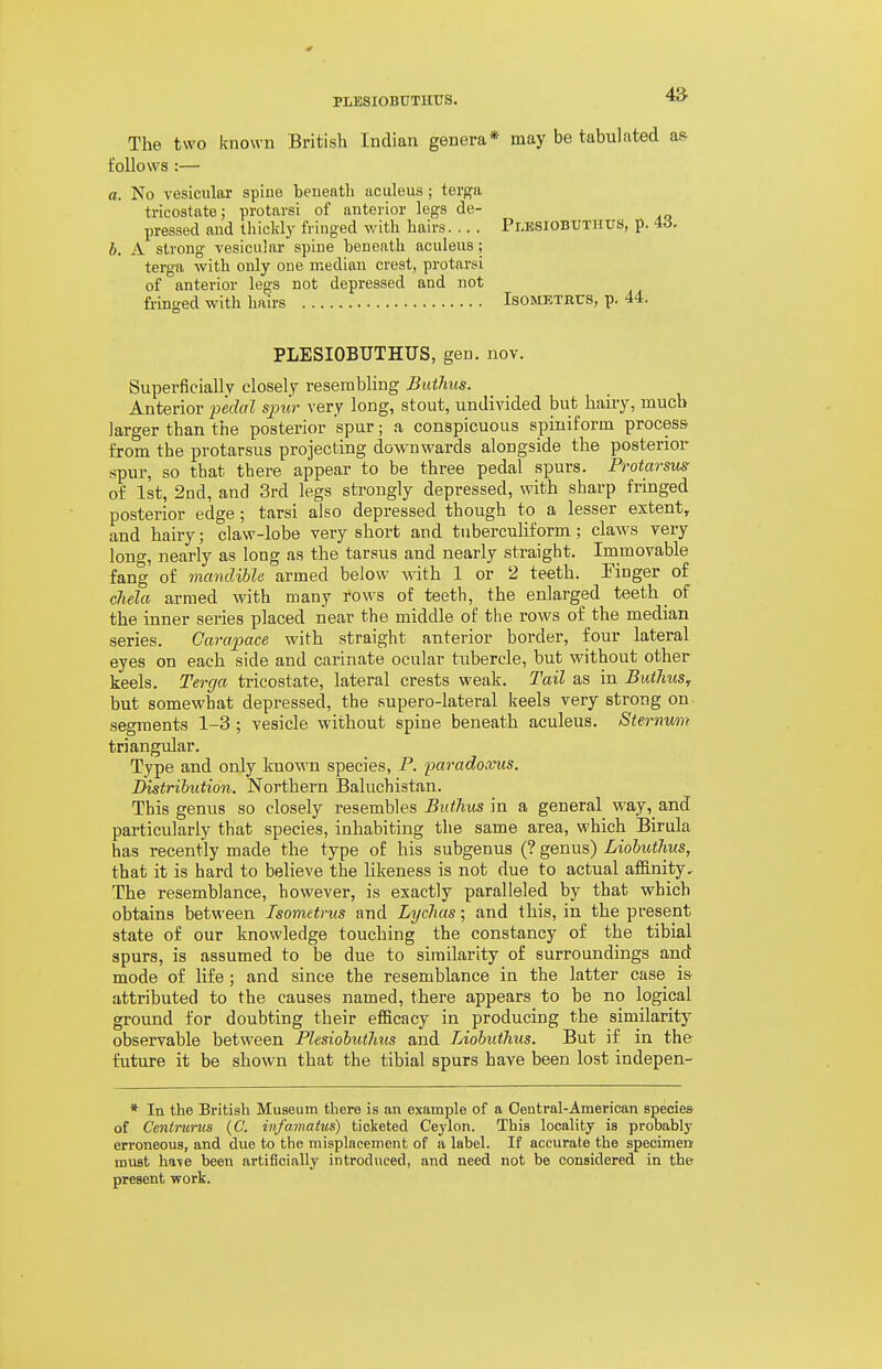 PLESIOBUTHUS. The two known British Indian genera* may be tabulated as- follows :— a. No vesicular spiue beneath aculeus ; terga tricostate; protavsi of anterior legs de- pressed and thickly fringed with hairs. .. . Plesiobuthus, p. 4d. b. A strong vesicular spiue beneath aculeus ; terga with only one median crest, protarsi of anterior legs not depressed and not fringed with hairs Isometbcs, p. 44. PLESIOBUTHUS, gen. nov. Superficially closely resembling Buthiis. Anterior pedal sj)ur very long, stout, undivided but hairy, much larger than the posterior spur; a conspicuous spiniforin process' from the protarsus projecting downwards alongside the posterior spur, so that there appear to be three pedal spurs. Protarsus of 1st, 2nd, and 3rd legs strongly depressed, with sharp fringed posterior edge; tarsi also depressed though to a lesser extent, and hairy; claw-lobe very short and tuberculiform; claws very long, nearly as long as the tarsus and nearly straight. Immovable fang of mandible armed below with 1 or 2 teeth. Tinger of chela armed with many rows of teeth, the enlarged teeth of the inner series placed near the middle of the rows of the median series. Carapace with straight anterior border, four lateral eyes on each side and carinate ocular tubercle, but without other keels. Terga tricostate, lateral crests weak. Tail as in Butlius, but somewhat depressed, the supero-lateral keels very strong on segments 1-3; vesicle without spine beneath aculeus. Sterrtum triangular. Type and only known species, P. paradoxus. Distribution. Northern Baluchistan. This genus so closely resembles Butlius in a general wayand particularly that species, inhabiting the same area, which Birula has recently made the type of his subgenus (? genus) Liohuthus, that it is hard to believe the likeness is not due to actual affinity. The resemblance, however, is exactly paralleled by that which obtains between Isometrus and Lychas; and this, in the present state of our knowledge touching the constancy of the tibial spurs, is assumed to be due to similarity of surroundings and mode of life; and since the resemblance in the latter case is attributed to the causes named, there appears to be no logical ground for doubting their efficacy in producing the similarity observable between Plesiobutlms and Liohuthus. But if in the future it he shown that the tibial spurs have been lost indepen- * In the British Museum there is an example of a Central-American species of Cenimnis {C. infamaius) ticketed Ceylon. This locality is prooably erroneous, and due to the misplacement of a label. If accurate the specimen must ha\e been artificially introduced, and need not be considered in the present work.