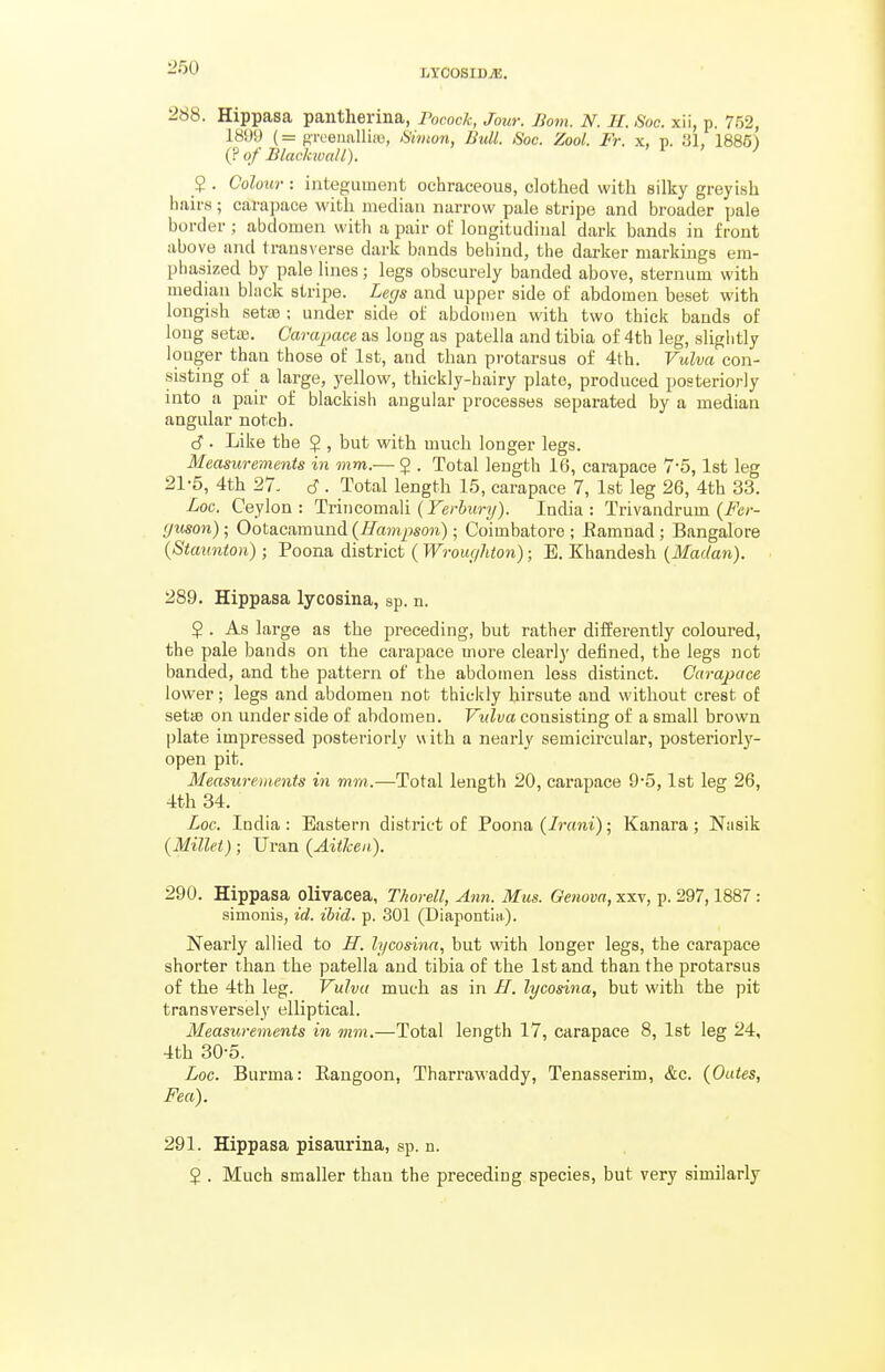 2b8. Hippasa pantherma, Pocock, Jour. Bom. N. H. Soc. xii, p. 752, 1899 (= groeualliio, 6'iWion, Bull. iSoc. Zool. Fr. x, p. 31, 1885) (? of Blackioall). ' i ' J 5 . Colour : integument ochraceous, clothed with silky greyish hairs; carapace with median narrow pale stripe and broader pale border; abdomen with a pair oL' longitudinal dark bands in front above and transverse dark bands behind, the darker markings em- phasized by pale lines; legs obscurely banded above, sternum with median black stripe. Legs and upper side of abdomen beset with longish setae ; under side of abdomen with two thick bauds of long setaj. Carapace as loug as patella and tibia of 4th leg, sliglitly iouger than those of 1st, and than protarsus of 4th. Vulva con- sisting of a large, yellow, thickly-hairy plate, produced posteriorly into a pair of blackish angular processes separated by a median angular notch. S • Like the ? , but with much longer legs. Measurements in mm.— J . Total length 16, carapace 7-5,1st leg 21-5, 4th 27. 6. Total length 15, carapace 7, 1st leg 26, 4th 33. Loc. Ceylon: Trincomali (JV^itry). India: Trivandrum (i^cr- (/won); Ootacamund (ffampson); Coimbatore ; Eamuad; Bangalore {Staunton); Poona district (Wrouc/hton); B. Khandesh {Madan). 289. Hippasa lycosina, sp. n. 5 . As large as the preceding, but rather differently coloured, the pale bands on the carapace more clearl}' defined, the legs not banded, and the pattern of the abdomen loss distinct. Carapace lower; legs and abdomen not thickly hirsute and without crest of setifi on under side of abdomen. Vulva consisting of a small brown plate impressed posteriorly v^ ith a nearly semicu'cular, posteriorly- open pit. Measurements in mm.—Total length 20, carapace 9'5,1st leg 26, 4th 34, Loc. India: Eastern district of Poona (/lYtni); Kanara; Nasik {Millet); Uran {Aitlcen). 290. Hippasa olivacea, Thorell, Ann. Mus. Genova, xxv, p. 297,1887 : simonis, id. ibid. p. 301 (DiapontlH). Nearly allied to IT. h/cosina, but with longer legs, the carapace shorter than the patella and tibia of the 1st and than the protarsus of the 4th leg. Vulva much as in H. lycosina, but with the pit transversely elliptical. Measurements in mm.—Total length 17, carapace 8, 1st leg 24, 4th 30-5. Loc. Burma: Eangoon, Tharrawaddy, Tenasserim, &c. {Outes, Fea). 291. Hippasa pisaurina, sp. n. $ . Much smaller than the preceding species, but very similarly