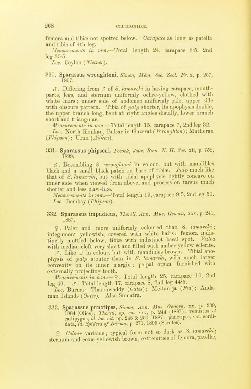 femora and tibia? not spotted below. Carapace as long as patella and tibia of 4th leg. Measurements in mm.—Total length 24, carapace 8'5, 2nd leg 35-5. Loc. Ceylon {Nietner). 330. Sparassus wrouglitoni, Simon, M&m. Soc. Zool. Fr. x, p. 257, 1897. cJ. Differing from c? of S. lamarcici in having carapace, mouth- parts, legs, and sternum uniformly ochre-yellow, clothed with white hairs; under side of abdomen uniformly pale, upper side with obscure pattern. Tibia of falp shorter, its apophysis double, the upper branch long, bent at right angles distally, lower branch short and triangular. Measurements in mm.—Total length 15, carapace 7, 2ud leg 32. Loc. North Konkan, Bulsar in Gtxxzev&t (Wroucjhton); Matheran (Pliipson); Uran (AitJcen). 331. Sparassus phipsoni, Pococh, Jour. Bom, N. H. Soc. xii, p. 752, 1899. d. Resembling >S'. ivrougUoni in colour, but with mandibles black and a small black patch on base of tibia?. Palp much like that of S. lamarcici, but with tibial apophysis lightly concave on inner side when viewed from above, and process on tarsus much shorter and less claw-like. Measurements in Total length 19, carapace 9-5, 2nd leg 50. Loc. Bombay {PMpson). 332. Sparassus impudicus, Thorell, Ann. Mus. Genova, xxv, p. 241, 1887. 5 . Paler and more uniformly coloured than S. lamarcici; integument yellowish, covered with white hairs; femora indis- tinctly mottled below, tibiss with indistinct basal spot. Vulva with median cleft very short and filled with amber-yellow sclerite. cJ. Like $ in colour, but with mandibles brown. Tibial apo- physis of palp stouter than in S. lamarcici, with much larger convexity on its inner margin; palpal organ furnished with externally projecting tooth. Measurements in mm.— $ . Total length 25, carapace 10, 2nd leg 40. c?. Total length 17, carapace 8, 2nd leg 44-5. Loc. Burma: Tharrawaddy {Oates); Me-tan-ja {Fea); Anda- man Islands {Oates). Also Sumatra. 333. Sparassus punctipes, Simon, Ann. Mus. Genova, xx, p. 339, 1884 (Olios) ; Thorell, op. cit. xxv, p. 244 (1887) : venustus et callipygus, id. loc. cit. pp. 248 & 250, 1887 : punctipes, var. sordi- data, id. Spiders of Burma, p. 271, 1895 (Sarotes). 5. Colour variable; typical form not so dark as S. lamarcla ■ sternum and coxss yellowish brown, extremities of femora, patelte,