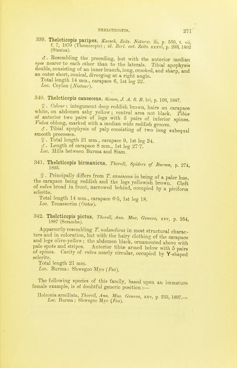 339. Thelcticopis paripes, Karsch, Zeits. Naturw. Hi, p. 5o0, t. vii, f. 7, 1879 (Themeropis) ; id. Bcrl. ent. Zcits. xxxvi, p. 293, 1892 (Stasiiia). cf. Eesembling the preceding, but with the anterior median nearer to each other than to the laterals. Tibial apophysis double, consistiDg of au inner branch, long, crooked, and sharp, and an outer short, conical, diverging at a right angle. Total length 14 mm., carapace 6, 1st le- 22. Loc. Ceylon (Nietner). ° 340. Thelcticopis canescens, Simon, J. A. S. B. Ivi, p. 103, 1887. 2 . Colour : integument deep reddish brown, hairs on carapace white, on abdomen ashy yellow; ventral area not black. Tibim of anterior two pairs of legs with 5 pairs of inferior spines. Vulva oblong, marked with a median wide reddish groove. d. Tibial apophysis of palp consisting of two long subequal smooth processes. $ . Total length 21 mm., carapace 9, 1st leg 24. (S. Length of carapace 8 mm., 1st leg 27-7. Loc. Hills between Burma and Siam. 341. Thelcticopis birmanicus, Thorell, Spiders of Burma n 274 1895. , (J. i/*, ? . Principally differs from T. canescens in being of a paler hue the carapace being reddish and the legs yellowish brown. Cleft of vulva broad in front, narrowed behind, occupied by a piriform sclerite. Total length 14 mm., carapace 6-5, 1st leg 18. Loc. Tenasserim (Oates). 342. Thelcticopis pictus, Thorell, Ann. Mus. Genova, xxv p 254 1887 (Seramba). ' ' Apparently resembling T. nalandicus in most structural charac- ters and m coloration, but with tlie hairy clothing of the carapace and legs olive-yellow; the abdomen black, ornamented above with pale spots and stripes. Anterior tibiaa armed below with 5 pairs of spines. Cavity of vulva nearly circular, occupied by Y-shaped Total length 21 mm. Loc. Burma: Shwegoo Myo (fea). The following species of this family, based upon an immature female example, is of doubtful generic position : Ilolconia arniillata, Thorell, Ann. Mus. Genova, xxv, p. 233 1897 _ Loc. Burma; Shwegoo Myo {Fea). '