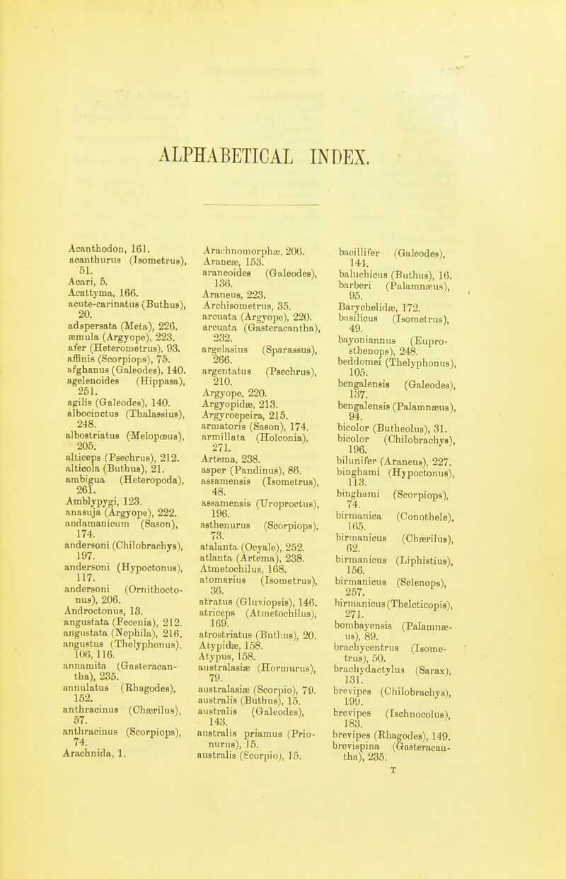 ALPHABETICAL INDEX. Acanthodon, 161. noanthurus (Isometrus), 51. Acari, 5. Acattyma, 166. aoute-carinatuB (Buthus), 20. adspersata (Meta), 226. ffitnula (Argyope), 223. afer (Heterometrus), 93. affinis (Scorpiops), 75. afghanus (Galeodes), 140. agelenoides (Hippasa), 251. flgilis (Galeodes), 140. albocinctuB (ThalassiuB), 248. albostriatus (Melopoeus), 205. alticeps (Psechriis), 212. alticola (Buthus), 21. ambigua (Heteropoda), 261. Amblypygi, 123. anasuja (Argyope), 222. andamanicum (Sason), 174. andersoni (Chilobrachys), 197. andersoni (Hypootonus), 117. andersoni (Orriithocto- nus), 206. Androctonus, 13. angustata (Feeenia), 212. angustata (Nephila), 216. angustus (Thelyphoiius), 106, 116. annamitn (Gasteracan- tha), 235. annulatus (Rhaeodes), 152. anthracinus (Oha;rilus), 57. anthracinus (Scorpiops), 74. Arachnida, 1. Araihnomorpliaj, 206. AraneiE, 153. araneoides (Galeodes), 136. Araneus, 223. Arcbisometrus, 35. arcuata (Argyope), 220. arcuata (Gasteracantha), 232. argelasius (Sparasaus), 266. argentatus (Psechrus), 210. Argyope, 220. Argyopidse, 213. Argyroepeira, 215. armatoris (Sason), 174. armillata (Holconia), 271. Artema, 238. asper (Pandinus), 86. asEamensis (Isometrus), 48. assamensis (Uroproetus), 196. asthenurus (Scorpiops), 73. atalanta (Ooyale), 252. atlanta (Artema), 238. Atmetochilus, 168. atomarius (Isometrus), 36. atratus (Gluviopsis), 146. atriceps (Atmetochilus), 169. atrostriatus (Buthus), 20. Atypidie, 168. Atypus, 158. australasisB (Hormarus), 79. australasise (Scorpio), 79. australis (Buthus), 15. australis (Galeodes), 143. australis priamus (Prio- nurus), J 5. australis (Scorpio;, 15. bacillifer (Galeodes), 14-1. baluchious (Buthus), 16. barberi (Palamneeus), 95. Barychelida3, 172. basilicus (Isometrus), 49. bayoniannus (Eupro- sthenops), 248. beddomei (Thelyphonus), 105. bengalensis (Galeodes), 137. bengalensis (Palamnaus), 94. bicolor (Butheolus), 31. bicolor (Chilobrachys), bilunifer (Araneus), 227. binghami (Hypootonus), 113. binghami (Scorpiops), 74. birmanica (Conothele), 165. birmanicus (Obarilus), 62. birmanicus (Liphistius), 156. birmanicus (Selenops), 257. birmanicus (Thelcticopis), 271. bombayensis (Palamnse- us), 89. brachycentrus (Isome- trus), 50. brachydactylus (Sara.x), 131. brevipes (Chilobrachys), 199. brevipes (Ischnocoliis), 183. brevipes (Ehagodes), 149. bi-evispina (Gasteracan- tha), 235. T