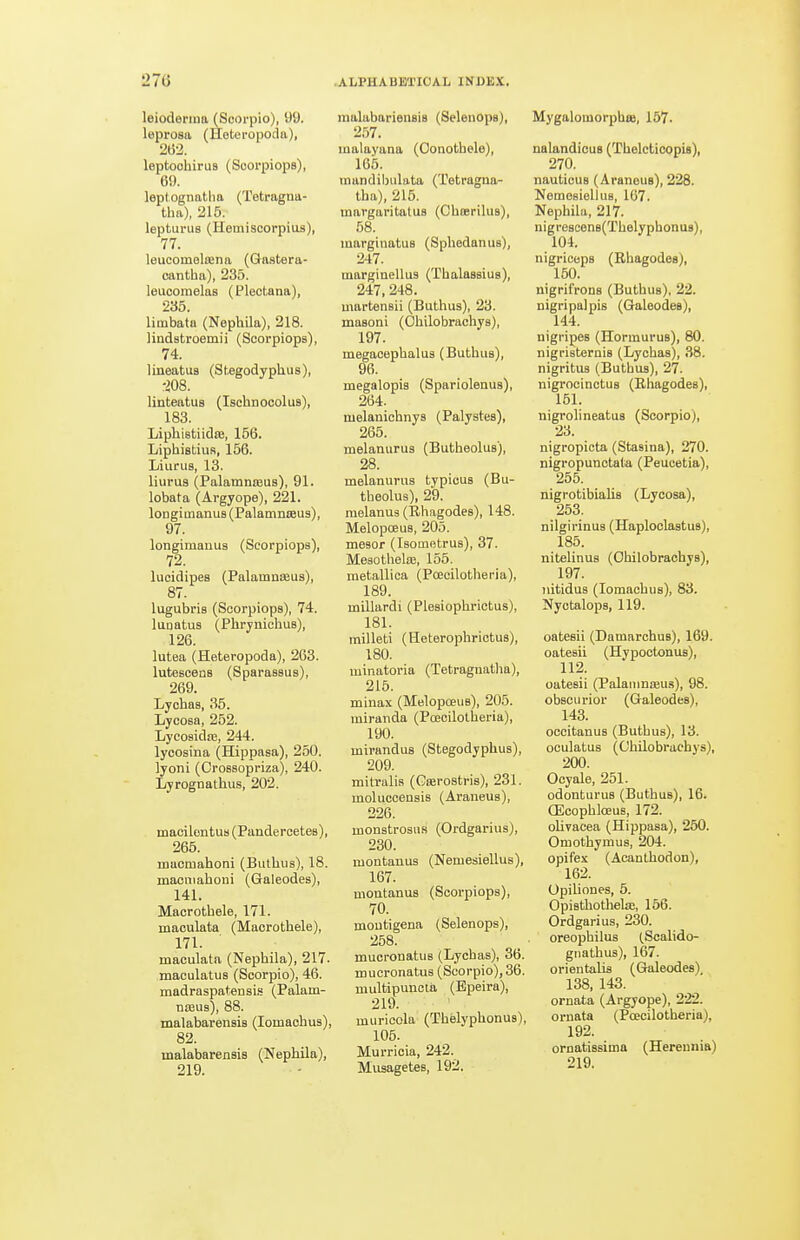 leioderma (Scorpio), 99. leprosa (Heteropoda), 262. leptoohirus (Soorpiops), 69. leptognatha (Tetragna- tha), 215. lepturus (Hemiscorpius), 77. leucomelajna (Gastera- cantha), 235. leucoraelas (Pleot.ana), 235. limbata (NephUa), 218. lindstroemii (Scorpiops), 74. lineatus (Stegodyphus), ■m. linteatus (Ischnooolus), 183. Liphistiidte, 156. Liphistius, 156. Liurus, 13. liurus (PalamnfBUs), 91. lobata (Argyope), 221. loDgimanus (PalamniBus), 97. longimanus (Scorpiops), 72. lucidipes (Palamnseas), 87. lugubris (Scorpiops), 74. lunatus (Phrynichus), 126. lutea (Heteropoda), 263. lutescens (Sparassus), 269. Lyohas, 35. Lycosa, 252. Lycosidae, 244. lycosina (Hippasa), 250. lyoni (OroBsopriza), 240. Lyrognathus, 202. macilentus (Pandercetes), 265. macmahoni (Buthus), 18. macmahoni (Galeodes), 141. Macrothele, 171. maculata (Macrothele), 171. maculata (Nephila), 217. maculatus (Scorpio), 46. niadraspatensi.s (Palam- niBus), 88. malabarensis (lomaohus), 82. malabarensis (Nephila), 219. raalabariensis (Selenops), 257. malayana (Oonothele), 165. mandiljulata (Totragna- tha), 215. margaritatuB (Chasrilus), 58. marginatuB (Sphedanus), 247. margiuellus (Thalassius), 247, 248. martensii (Buthus), 23. masoni (Ohilobrachys), 197. megaoephalus (Buthus), 96. megalopis (Spariolenus), 264. melanichnys (Palystes), 265. melanurus (Butheolus), 28. melanurus typicus (Bu- theolus), 29. melanus (Rhagodes), 148. Melopoeus, 205. mesor (Isotnetrus), 37. Mesothelce, 155. metallica (Poecilotheria), 189. millardi (Plesiophrictus), 181. milleti (Heterophrictus), 180. minatoria (Tetragnatlia), 216. minax (Melopoeus), 205. miranda (Poecilotheria), 190. mirandus (Stegodyphus), 209. mitralis (Geerostris), 231. moluccensis (Ai'aneus), 226. monstrosHS (Ordgarius), 230. montanus (Nemesiellus), 167. montanus (Scoi-piops), 70. moutigena (Selenops), 258. mucronatus (Lycbas), 36. mucronatus (Scorpio), 36. multipunctii (Bpeira), 219. muricola (Thelyphonus), 105. Murricia, 242. Musagetes, 192. Mygalomorphee, 157. nalandicus (Thelcticopis), 270. nauticus (Araneus), 228. Nemesiellus, 167. Nephila, 217. nigrescen8(Thelyphonu8), 104. nigriceps (Rhagodes), 150. nigrifrons (Buthus), 22. nigripalpis (Galeodes), 144. nigripes (Hormurus), 80. nigristernis (Lychas), 38. nigritus (Buthus), 27. nigrocinctus (Rliagodes), 151. nigrolineatus (Scorpio), 23. nigropicta (Stasina), 270. nigropunctata (Peucetia), 255. nigrotibialis (Lycosa), 253. nilgirinus (Haploolastus), 185. nitelinuB (Ohilobrachys), 197. )iitidu8 (lomachus), 83. Nyctalops, 119. oatesii (Damarchus), 169. oatesii (Hypoctonus), 112. oatesii (Palanmseus), 98. obscurior (Galeodes), 143. occitanus (Buthus), 13. oculatus (Ohilobrachys), 200. Ooyale, 251. odonturus (Buthus), 16. QScophloeus, 172. olivacea (Hippasa), 250. Omothymus, 204. opifex (Acanthodon), 162. Opiliones, 5. OpiBthothela!, 156. Ordgarius, 230. oreophilus (Scalido- gnathus), 167. orientalis (Gkileodes), 138, 143. ornata (Argyope), 222. ornata (Poecilotheria), 192. ornatissima (Hereunia) 219.