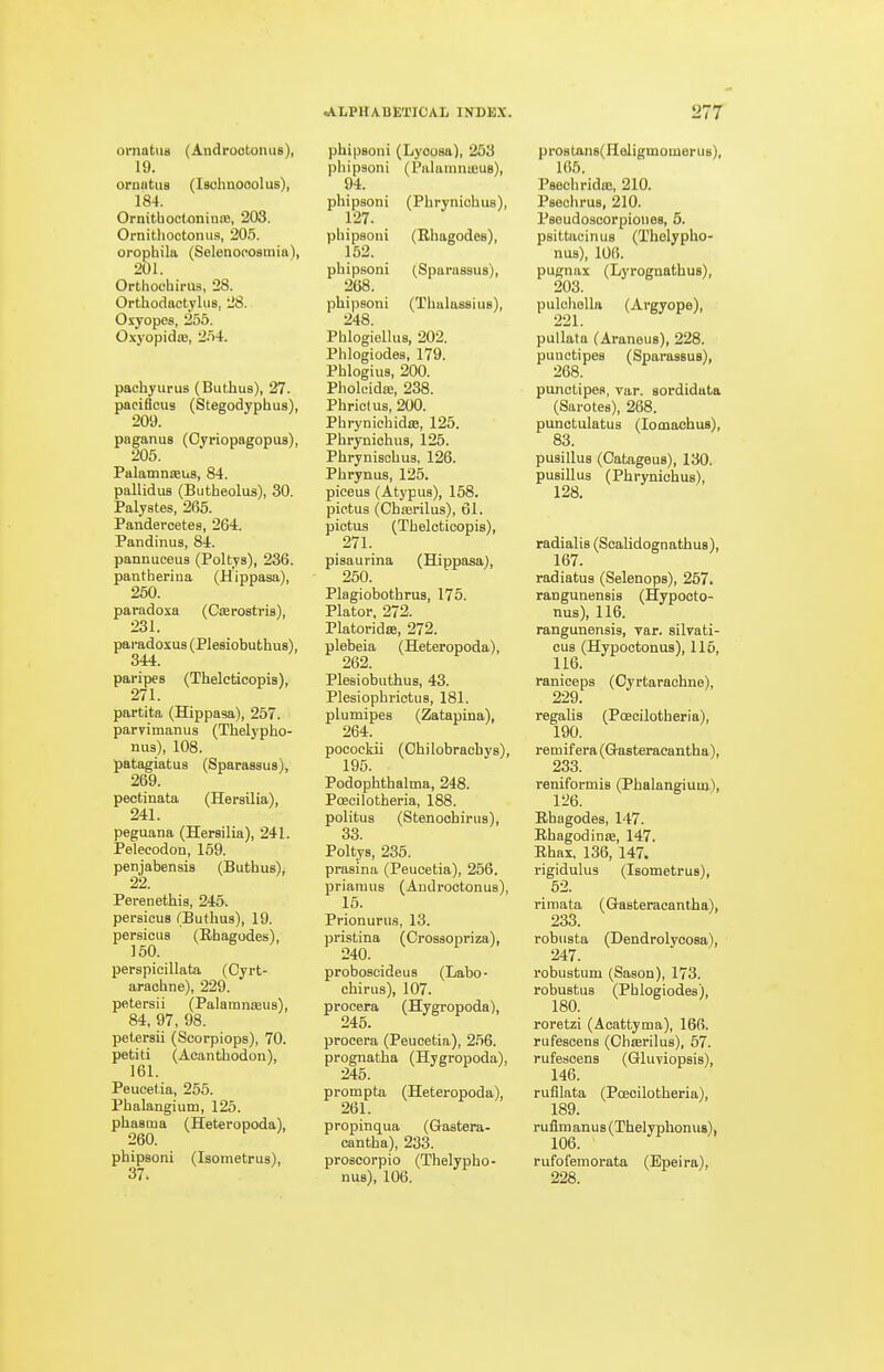 ornatiis (Androotoniis), 19. ormitus (Ischnooolus), 184. OrnithocloniniB, 203. OrnithoctoiuLS, 20.5. orophila (Solenoposmia), 201. Orthochirus, 28. Orthoclactjlus, 28. Oxyopes, 256. O.xj'opidiB, '2ri4. pachyurus (Buthus), 27. paciflcus (Stegodyphus), 209. paganus (Oyriopagopus), 205. Palamnteus, 84. pallidus (Butheolus), 30. Palystes, 265. Pandercetes, 264. Pandinus, 84. pannuceus (Poltya), 236. pantherina (Hippasa), 250. paradoxa (Cterostris), 231. pai-adoxus (Plesiobuthus), 344. paripes (Thelcticopis), 271. partita (Hippasa), 257. parvimanus (Thelypho- nu3), 108. patagiatus (Sparassus), 269. pectinata (Hersilia), 241. peguana (Hersilia), 241. Pelecodon, 159. penjabensis (Buthus), 22. Perenethis, 245. persicuB (Buthus), 19. persicus (Rhagodes), 150. perspicillata (Cyrt- arachne), 229. petersii (Palamnreus), 84, 97, 98. petersii (Scorpiops), 70. petiti (Acanthodon), 161. Peuoetia, 265. Phalangium, 126. phasma (Heteropoda), 260. phipsoni (Isometrus), 37. phipsoni (Lyoosa), 253 phipsoni (PalaiunaeuB), 94. phipsoni (Phryniohus), 127. phipsoni (Rhagodes), 152. phipsoni (Sparassus), 268. phipsoni (Thalassius), 248. Phlogiellus, 202. Phlogiodes, 179. Phlogius, 200. Pholeidaj, 238. Phriclus, 200. Phrynichidas, 125. Phrynichus, 125. Phrynischus, 126. Phrynus, 126. pieeus (Atypus), 158. pietus (Chserilus), 61. pietus (Thelcticopis), 271. pisaurina (Hippasa), 250. Plagiobothrus, 176. Plater. 272. PlatoridiB, 272. plebeia (Heteropoda), 262. Plesiobuthus, 43. Plesiophrictus, 181. plumipes (Zatapina), 264. pocoekii (Ohilobrachvs), 195. Podophthalma, 248. Poeoilotheria, 188. politus (Stenoohirus), 33 Poltys, 235. prasina (Peucetia), 256. prianius (AnJroctonus), 15. Prionurus, 13. pristina (Crossopriza), 240. proboscideus (Labo- chirus), 107. procera (Hygropoda), 245. procera (Peuoetia), 256. prognatha (Hygropoda), 246. prompta (Heteropoda), 261. propinqua (Gastera- cantha), 233. proscorpio (Thelypho- nus), 106. prostan8(Heligmomerus), 166. Psechrido!, 210. Paechrus, 210. Pseudoscorpiones, 5. psittacinus (Tholypho- nus), lOfi. pugnax (Lyrognathus), 203. pulohoUii (Argyope), pullata (Aranous), 228. punctipes (Sparassus), 268. punctipes, var. sordidata (Sarotes), 268. punctulatus (lomachus), 83. pusillus (CatageuB), 130. pusillus (Phrynichus), 128. radialis (Scalidognathus), 167. radiatus (Selenops), 267. rangunensis (Hypooto- nus), 116. rangunensis, var. silvati- cus (Hypoctonus), 115, 116. ranioeps (Cyrtarachne), 229. regalis (Poeoilotheria), 190. remif era (Q-asteracantha), 233. reniformis (Phalangium), 126. Rhagodes, 147. RhagodiniE, 147. Rhax, 136, 147, rigidulus (Isometrus), 52. rimata (Gtasteracantha), 233. robusta (Dendrolyoosa), 247. robustum (Saaon), 173. robuatus (Phlogiodes), 180. roretzi (Acattyma), 166. rufescens (Chasrilus), 67. rufescens (Gluviopaia), 146. rufllata (PcEoilotheria), 189. ruflmanus(Thelyphonu8), rufofemorata (Epeira), 228.